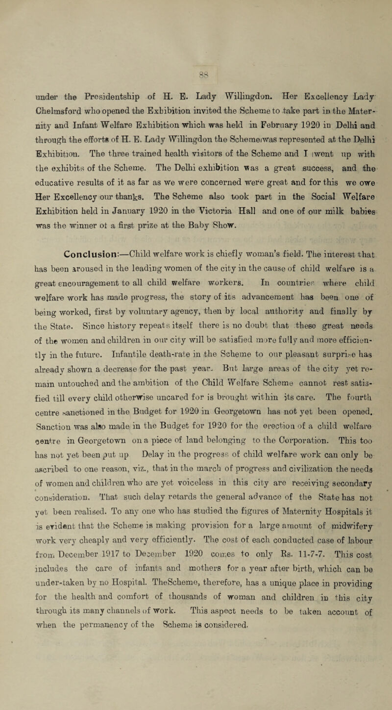 under the Presidentship of: H. E. Lady Willingdon. Her Excellency Lady Chelmsford who opened the Exhibition invited the Scheme to take part in the Mater¬ nity and Infant Welfare Exhibition which was held in February 1920 in Delhi and through the efforts of H. E. Lady Willingdon the Schemeiwas represented at the Delhi Exhibition. The three trained health visitors of the Scheme and I iwent up with the exhibits of the Scheme. The Delhi exhibition \*as a great success, and the educative results of it as far as we were concerned were great and for this we owe Her Excellency our thanks. The Scheme also took part in the Social Welfare Exhibition held in January 1920 in the Victoria Hall and one of our milk babies was the winner ot a first prize at the Baby Show. Conclusion:—Child welfare work is chiefly woman’s field. The interest that has been aroused in the leading women of the city in the cause of child welfare is a great encouragement to all child welfare workers. In countries where child welfare work has made progress, the story of its advancement has been one of being worked, first by voluntary agency, then by local authority and finally by the State. Since history repeats itself there is no doubt that these great needs of the women and children in our city will be satisfied more fully and more efficien¬ tly in the future. Infantile death-rate in the Scheme to our pleasant surprise has already shown a decrease for the past year. But large areas of the city yet re¬ main untouched and the ambition of the Child Welfare Scheme cannot rest satis¬ fied till every child otherwise uncared for is brought within its care. The fourth centre -sanctioned in the Budget for 1920 in Georgetown has not yet been opened. Sanction was also made in the Budget for 1920 for the erection of a child welfare centre in Georgetown on a piece of land belonging to the Corporation. This too has not yet been put up Delay in the progress of child welfare work can only be ascribed to one reason, viz., that in the march of progress and civilization the needs of women and children who are yet voiceless in this city are receiving secondary consideration. That such delay retards the general advance of the State has not yet been realised. To any one who has studied the figures of Maternity Hospitals it is evident that the Scheme is making provision for a large amount of midwifery work very cheaply and very efficiently. The cost of each conducted case of labour from December 1917 to December 1920 comes to only Rs. 11-7-7. This cost includes the care of infants and mothers for a year after birth, which can be under-taken by no Hospital. TheScheme, therefore, has a unique place in providing for the health and comfort of thousands of woman and children in this city through its many channels of work. This aspect needs to be taken account of when the permanency of the Scheme is considered-