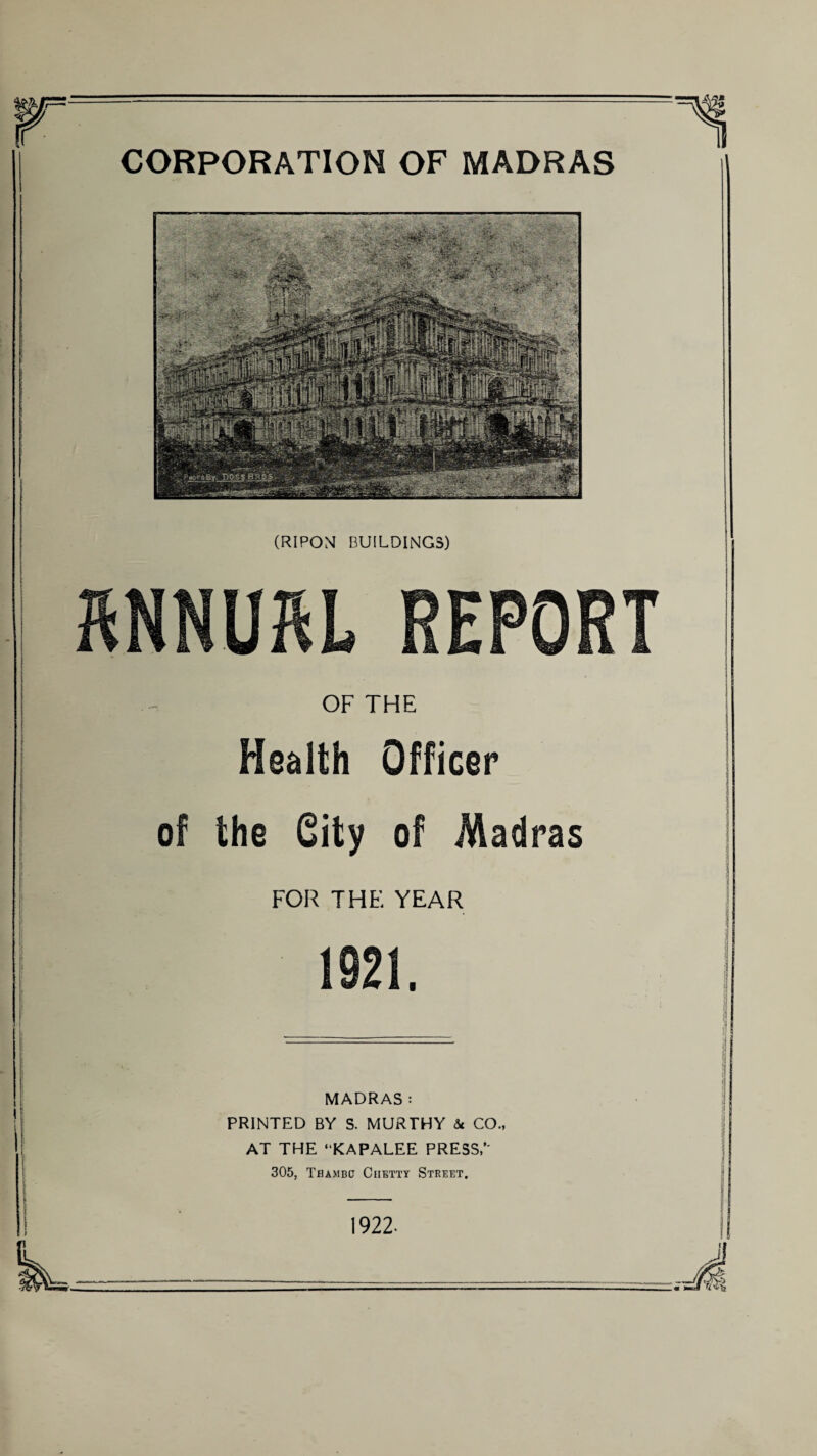 CORPORATION OF MADRAS (RIPOM BUILDINGS) OF THE Health Officer of the City of Madras FOR THE YEAR 1921. MADRAS: PRINTED BY S. MURTHY & CO., AT THE “KAPALEE PRESS/' 305, Thambp Ciietty Street. 1922-