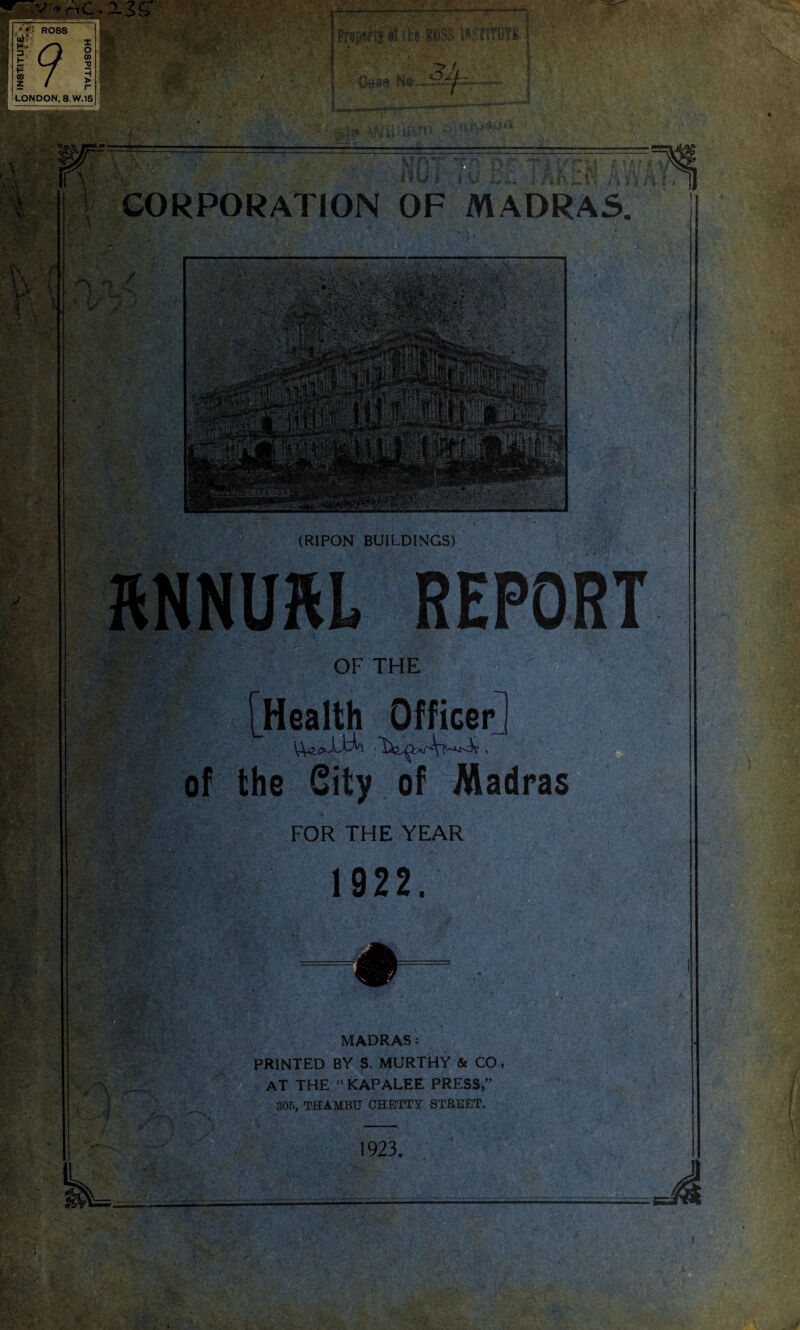 -nr- .• fl ROSS uiv 3' /O o l Lf % I / i LONDON, 8.W.16 l/l’Q Msrcjiut 14 Vi»;&AQ o If 3A- t K. %A l J l'. CORPORATION OF MADRAS. *1 ;* s™ fc-\ i f ,J OF THE of Health Officer the City of Madras FOR THE YEAR 1922. # • ' • ■ ■ \ . ;• - - >s-.. ■, A*- %■ J / MADRAS: PRINTED BY S. MURTHY & CO AT THE “ KAPALEE PRESS,” 305, THAMBU CHBTTY STREET, 1923. ■ X-A: v'V- • *■-