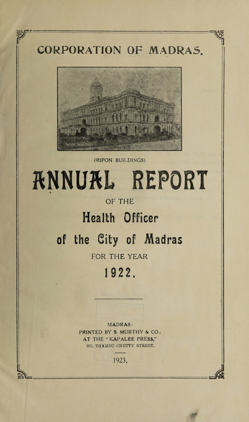 CORPORATION OF MADRAS (RIPON BUILDINGS) KNNUKL REPORT « OF THE Health Officer of the Gity of Madras FOR THE YEAR 1 922. MADRAS: PRINTED BY S. MURTHY & CO, AT THE “ KAPALEE PRESS,” 305, THAMBU CHETTY STREET. 1923.