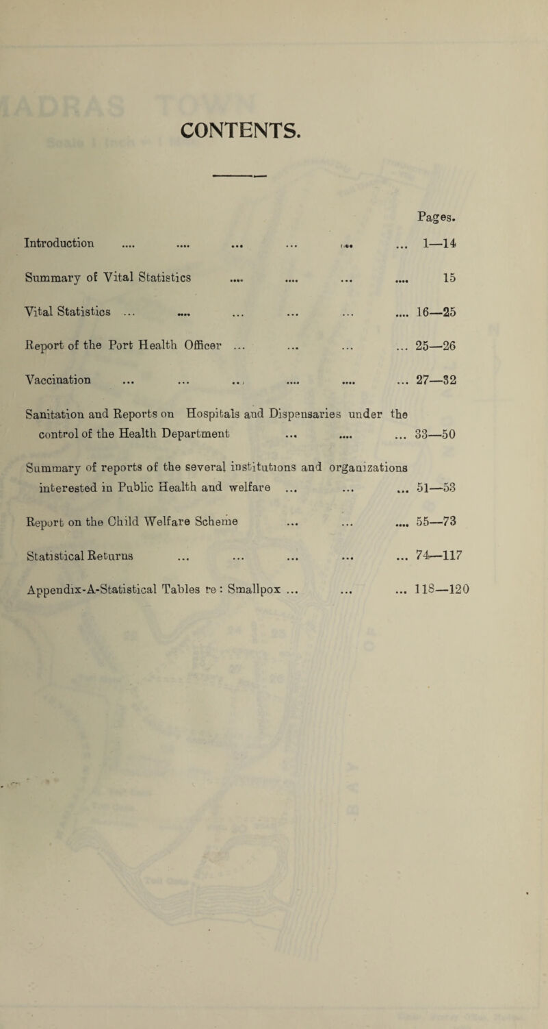 CONTENTS. Introduction ... Summary of Vital Statistics Vital Statistics ... .... .... ... .... Report of the Port Health Officer ... \ accmation >.. ... « «» .... .... ... Sanitation and Reports on Hospitals and Dispensaries under the control of the Health Department Summary of reports of the several institutions and organizations interested in Public Health and welfare Report on the Child Welfare Scheme Statistical Returns Pages. 1—14 15 16—25 25—26 27—32 33—50 51—53 55—73 74—117