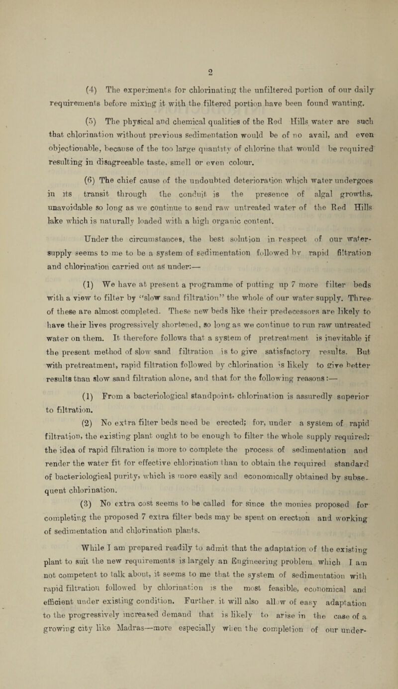 (4) The experiments for chlorinating the unfiltered portion of our daily requirements before mixing it with the filtered portion have been found wanting, (5) The physical and chemical qualities of the Red Hills water are such that chlorination without previous sedimentation would be of no avail, and even objectionable, because of the too large quantity of chlorine that would be required resulting in disagreeable taste, smell or even colour. (6) The chief cause of the undoubted deterioration which water undergoes in its transit through the conduit is the presence of algal growths, unavoidable so long as we continue to send raw untreated water of the Red Hills lake which is naturally loaded with a high organic content. Under the circumstances, the best solution in respect of our water- supply seems to me to be a system of sedimentation followed bv rapid filtration and chlorination carried out aS under:— (1) We have at present a programme of putting up 7 more filter beds with a view to filter by “slow sand filtration” the whole of our water supply. Three of these are almost completed. These new beds like their predecessors are likely to have their lives progressively shortened, so long as we continue to run raw untreated water on them. It therefore follows that a system of pretreatment is inevitable if the present method of slow sand filtration is to give satisfactory results. But with pretreatment, rapid filtration followed by chlorination is likely to give better results than slow sand filtration alone, and that for the following reasons:— (1) From a bacteriological standpoint, chlorination is assuredly superior to filtration. (2) No extra filter beds need be erected; for, under a system of rapid filtration, the existing plant ought to be enough to filter the whole supply required; the idea of rapid filtration is more to complete the process of sedimentation and render the water fit for effective chlorination than to obtain the required standard of bacteriological purity, which is more easily and economically obtained by subse¬ quent chlorination. (3) No extra cost seems to be called for since the monies proposed for completing the proposed 7 extra filter beds may be spent on erection and working of sedimentation and chlorination plants. While I am prepared readily to admit that the adaptation of the existing plant to suit the new requirements is largely an Engineering problem which I am not competent to talk about, it seems to me that the system of sedimentation with rapid filtration followed by chlorination is the most feasible, economical and efficient under existing condition. Further it will also allow of easy adaptation to the progressively increased demand that is likely to arise in the case of a growing city like Madras—more especially when the completion of our under-