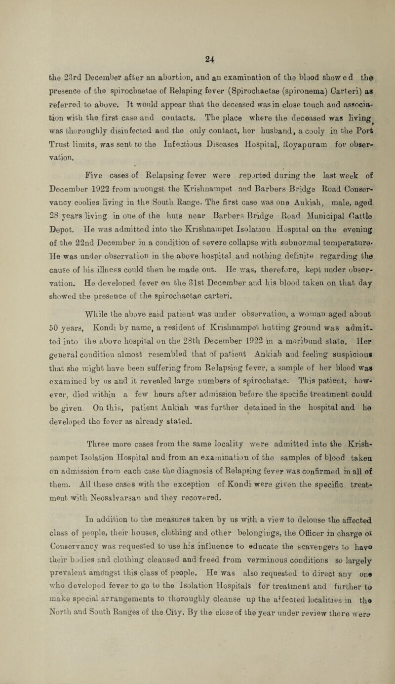 the 23rd December after an abortion, and an examination of the blood show ed the presence of the spirochaetae of Relaping fever (Spirocliaetae (spironema) Carteri) as referred to above. Jfc would appear that the deceased was in close touch and associa¬ tion with the first case and contacts. The place where the decoased was living was thoroughly disinfected and the only contact, her husband, a cooly in the Port Trust limits, was sent to the Infectious Diseases Hospital, Royapuram for obser¬ vation. Five cases of Relapsing fever were reported during the last week of December 1922 from amongst the Krishnampet and Barbers Bridge Road Conser¬ vancy coolies living in the South Range. The first case was one Ankiah, male, aged 28 years living in one of the huts near Barbers Bridge Road Municipal Cattle Depot. He was admitted into the Krishnampet Isolation Hospital on the evening of the 22nd December in a condition of severe collapse with subnormal temperature* He was under observation in the above hospital and nothing definite regarding the cause of his illness could then be made out. He was, therefore, kept under obser¬ vation. He developed fever on the 31st December and his blood taken on that day showed the presence of the spirochaetae carteri. While the above said patient was under observation, a woman aged about 50 years, Kondi by name, a resident of Krishnampet hutting ground was admit¬ ted into the above hospital on the 28th December 1922 in a moribund state. Her general condition almost resembled that of patient Ankiah and feeling suspicious that she might have been suffering from Relapsing fever, a sample of her blood was examined by us and it revealed large numbers of spirochatae. This patient, how¬ ever, died within a few hours after admission before the specific treatment could be given. On this, patient Ankiah was further detained in the hospital and he developed the fever as already stated. Three more cases from the same locality were admitted into the Krish- nampet Isolation Hospital and from an examination of the samples of blood taken on admission from each case the diagnosis of Relapsing fever was confirmed in all of them. All these cases with the exception of Kondi were given the specific treat¬ ment with Neosalvarsau and they recovered. In addition to the measures taken by us with a view to delouse the affected class of people, their houses, clothing and other belongings, the Officer in charge oi Conservancy was requested to use his influence to educate the scavengers to have their bodies and clothing cleansed and freed from verminous conditions so largely prevalent amongst this class oi people. He was also requested to direct any one who developed fever to go to the Isolation Hospitals for treatment and further to make special arrangements to thoroughly cleanse up the affected localities in the North and South Ranges of the City. By the close of the year under review there were