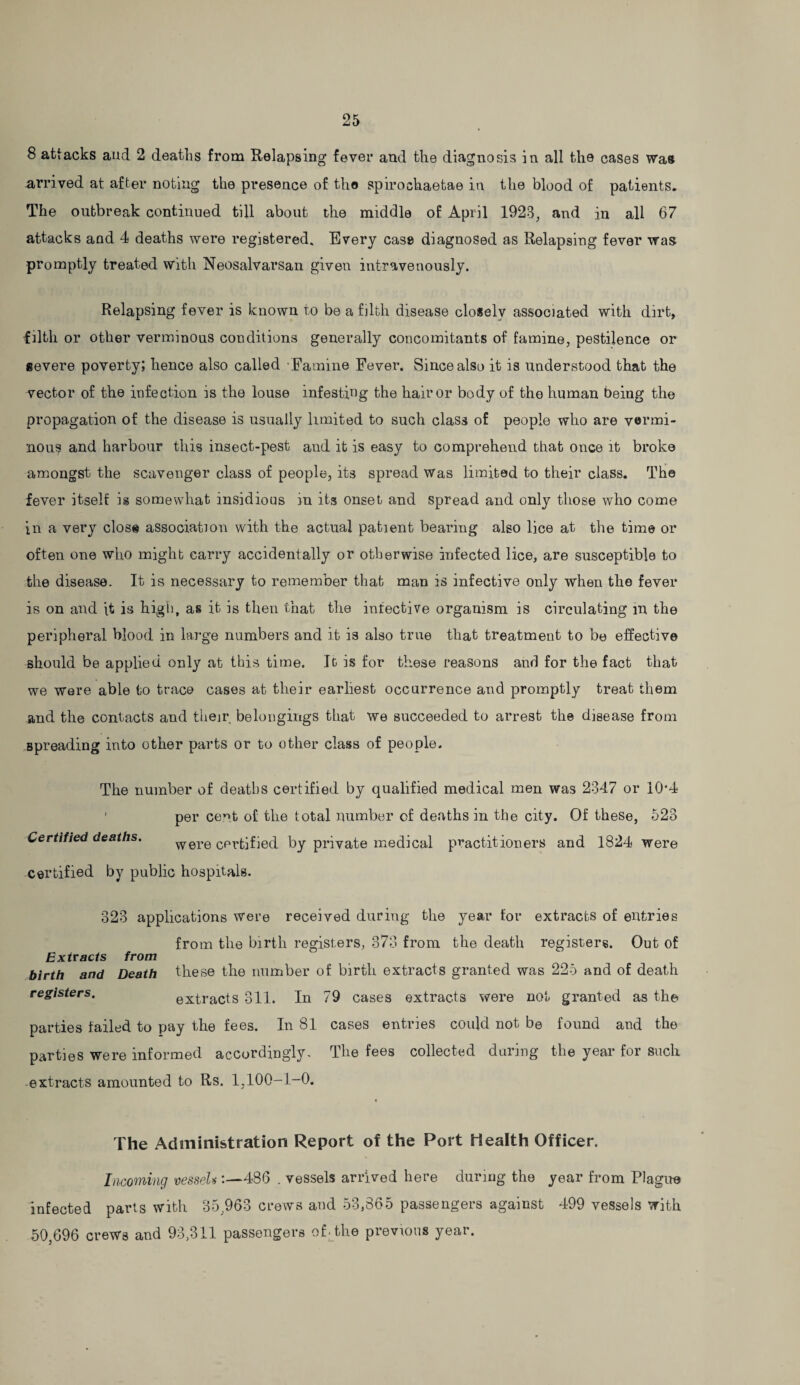 8 attacks and 2 deaths from Relapsing fever and the diagnosis in all the cases was arrived at after noting the presence of the spirochaetae in the blood of patients. The outbreak continued till about the middle of April 1923, and in all 67 attacks and 4 deaths were registered. Every case diagnosed as Relapsing fever was promptly treated with Neosalvarsan given intravenously. Relapsing fever is known to be a filth disease closely associated with dirt, •filth or other verminous conditions generally concomitants of famine, pestilence or severe poverty; hence also called Famine Fever. Since also it is understood that the vector of the infection is the louse infesting the hair or body of the human being the propagation of the disease is usually limited to such class of people who are vermi¬ nous and harbour this insect-pest and it is easy to comprehend that once it broke amongst the scavenger class of people, its spread was limited to their class. The fever itself is somewhat insidious in its onset and spread and only those who come in a very close association with the actual patient bearing also lice at the time or often one who might carry accidentally or otherwise infected lice, are susceptible to the disease. It is necessary to remember that man is infective only when the fever is on and it is high, as it is then that the infective organism is circulating in the peripheral blood in large numbers and it is also true that treatment to be effective should be applied only at this time. It is for these reasons and for the fact that we were able to trace cases at their earliest occurrence and promptly treat them and the contacts and their belongings that we succeeded to arrest the disease from spreading into other parts or to other class of people. The number of deaths certified by qualified medical men was 2347 or 10*4 1 per cent of the total number of deaths in the city. Of these, 523 Certified deaths. were certified by private medical practitioners and 1824 were certified by public hospitals. 323 applications were received during the year for extracts of entries from the birth registers, 873 from the death registers. Out of Extracts from birth and Death these the number of birth extracts granted was 225 and of death registers. extracts 311. In 79 cases extracts were not granted as the parties failed to pay the fees. In 81 cases entries could not be found and the parties were informed accordingly. The fees collected during the year for such extracts amounted to Rs. 1,100-1-0. The Administration Report of the Port Health Officer. Incoming vessel*:—■486 . vessels arrived here during the year from Plague infected parts with 35,963 crews and 53,865 passengers against 499 vessels with 50,696 crews and 93,311 passengers of. the previous year.