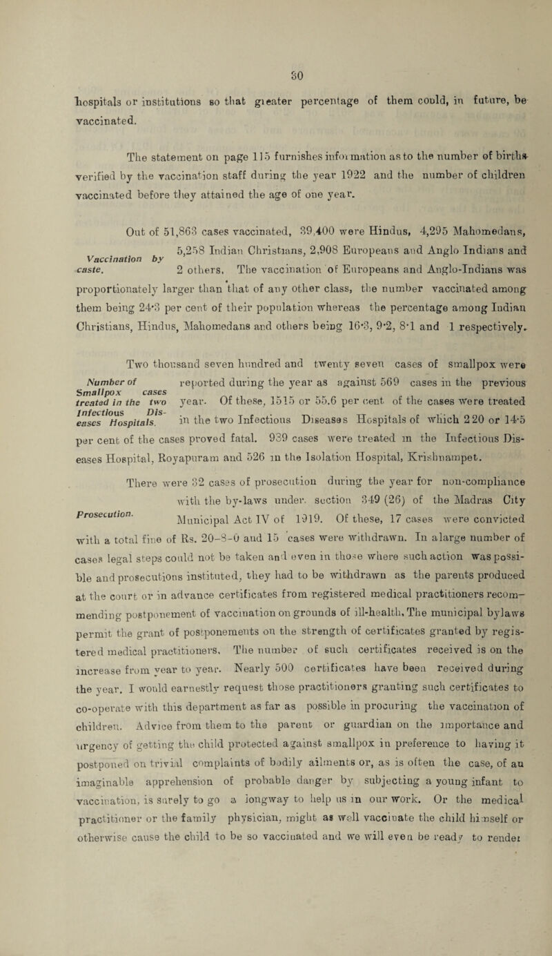 hospitals or insbituitions so that gieater percentage of them could, in future, be vaccinated. The statement on page 115 furnishes info* mation as to the number of birth* verified by the vaccination staff during the year 1922 and the number of children vaccinated before they attained the age of one year. Out of 51,863 cases vaccinated, 39,400 were Hindus, 4,295 Mahomedans, 5,258 Indian Christians, 2.908 Europeans and Anglo Indians and Vaccination by caste. 2 others. The vaccination of Europeans and Anglo-Indians was * proportionately larger than that of any other class, the number vaccinated among them being 24*3 per cent of their population whereas the percentage among Indian Christians, Hindus, Mahomedans and others being 16*3, 9*2, 8*1 and 1 respectively. Two thousand seven hundred and twenty seven cases of smallpox were Number of reported during the year as against 569 cases in the previous Smallpox cases treated in the two year. Of these, 1515 or 55.6 per cent of the cases Were treated eases^Hospitalls'5 in the two Infectious Diseases Hospitals of which 2 20 or 14-5 per cent of the cases proved fatal. 939 cases were treated m the Infectious Dis¬ eases Hospital, Royapuram and 526 in the Isolation Hospital, Krishnampet. There were 32 cases of prosecution during the year for non-compliance with the by-laws under, section. 349 (26) of the Madras City Prosecution. Municipal Act IV of 1919. Of these, 17 cases were convicted with a total fine of Rs. 20-8-0 and 15 cases were withdrawn. In a large number of cases legal steps could not be taken and even in those where such action was possi¬ ble and prosecutions instituted, they had to be withdrawn as the parents produced at the court or in advance certificates from registered medical practitioners recom¬ mending postponement of vaccination on grounds of ill-health. The municipal bylaws permit the grant of postponements on the strength of certificates granted by regis¬ tered medical practitioners, The number of such certificates received is on the increase from vear to year. Nearly 500 certificates have been received during the year. I would earnestly request those practitioners granting such certificates to co-operate with this department as far as possible in procuring the vaccination of children. Advice from them to the parent or guardian on the importance and urgency of getting the child protected against smallpox in preference to having it postponed on trivial complaints of bodily ailments or, as is often the case, of an imaginable apprehension of probable danger by subjecting a young infant to vaccination, is surely to go a longway to help us m our work. Or the medical practitioner or the family physician, might as well vaccinate the child himself or otherwise cause the child to be so vacciuated and we will even be readv to rendei