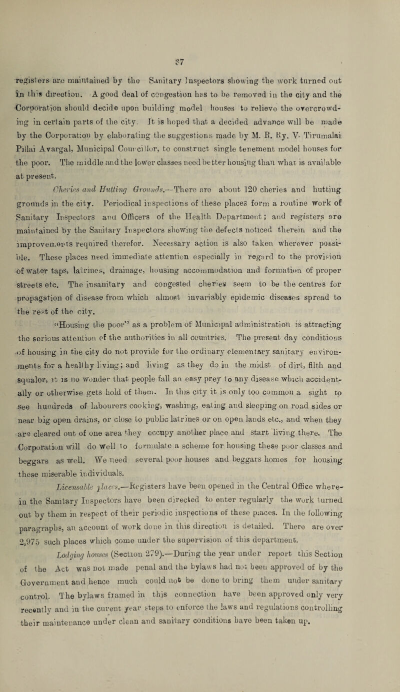 registers are maintained by the Sanitary Inspectors showing the work turned out in this direction. A good deal of congestion has to be removed in the city and the Corporation should decide upon building model houses to relieve the overcrowd¬ ing in certain parts of the city. It is hoped that a decided advance will be made by the Corporation by elaborating the suggestions made by M. R. Hy. V- Tirumalai Pillai Avargal, Municipal Councillor, to construct single tenement model houses for the poor. The middle and the lower classes need better housing than wliat is available at present. Chevies and Hutting Grounds.—There are about 120 cileries and hutting grounds in the city. Periodical inspections of these places form a routine work of Sanitary Inspectors ana Officers of the Health Department; and registers are maintained by the Sanitary Inspectors showing the defects noticed therein and the improvements required therefor. Necessary action is also taken wherever possi¬ ble. These places need immediate attention especially in regard to the provision of water taps, latrines, drainage, housing accommodation and formation of proper streets etc. The insanitary and congested cheries seem to be the centres for propagation of disease from which almost invariably epidemic diseases spread to the rest of the city. “Housing the poor1’ as a problem of Municipal administration is attracting the serious attention of the authorities in all countries. The present day conditions of housing in the city do not provide for the ordinary elementary sanitary environ¬ ments for a healthy living; and living as they do in the midst of dirt, filth and squalor, it is no Wonder that people fall an easy prey to any disease which accident¬ ally or otherwise gets hold of them. In this city it is only too common a sight to See hundreds of labourers cooking, washing, eating and sleeping on road sides or near big open drains, or close to public latrines or on open lands etc., and when they are cleared out of one area they occupy another place and start living there. The Corporation will do Well to formulate a scheme for housing these poor classes and beggars as well. We need several poor houses and beggars homes for housing these miserable individuals. Licensable places.—Registers have been opened in the Central Office where¬ in the Sanitary Inspectors have been directed to enter regularly the work turned out by them in respect of their periodic inspections of these piaces. In the following paragraphs, an account of work done in this direction is detailed. There are over 2,975 such places which come under the supervision of this department. Lodging houses (Section 279).—During the year under report this Section of the Act was not made penal and the bylaws had not been approved of by the Government and hence much could not be done to bring them under sanitary control. The bylaws framed in this connection have been approved only very recently and in the curent year steps to enforce the laws and regulations controlling their maintenance under clean and sanitary conditions have been taken up.