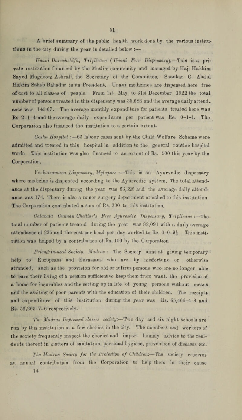 A brief summary of the public health work done by the various institu¬ tions m the city during the year is detailed below :— Uno.rii Darnshshifa, Tviplicane ( TJncmi Free Dispensary).—This is a pri¬ vate institution financed by the Muslim community and managed by Haji Hakkim Sayed Mugdoovn Ashraff, the Secretary of the Committee. Shankar C, Abdul Hakim Saheb Bahadur is its President, tlnaui medicines are dispensed here free of cost to all classes of people. From 1st May to 31st December 1922 the total number of persons treated in this dispensary was 35,688 and the average daily attend, ance was 145*67. The average monthly expenditure for patients treated here was Rs. 2-1-4 and the average daily expenditure per patient Was Re. 0-1-1. The Corporation also financed the institution to a certain extent. Gosha Hospital :—63 labour cases sent by the Child Welfare Scheme were admitted and treated in this hospital in addition to the general routine hospital worlo This institution was also financed to an extent of Rs. 500 this year by the Corporation. 1' enhatramana Dispensary, My lap ore :—This is an Ayurvedic dispensary where medicine is dispensed according to the Ayurvedic system. The total attend¬ ance at the dispensary during the year was 63,326 and the average daily attend¬ ance was 174. There is also a minor surgery department attached to this institution The Corporation contributed a sum of Rs. 200 to this institution, Galavala Cunnan Chettiar’s Free Ayurvedic Dispensary, Tviplicane :—The* total number of patients treated during the year was 82,091 with a daily average attendance of 225 and the cost per hiad per day worked to Re. 0-0-9^. This insti¬ tution was helped by a contribution of Rs, 100 by the Corporation Friend-in-need Society, Madras :—The Society aims at giving temporary help to Europeans and Eurasians who are by misfortune or otherwise stranded, such as the provision for old or infirm persons who are no longer able to earn their living of a pension sufficient to keep them from want, the provision of a home for incurables and the setting up in life of young persons without means and the assiting of poor parents with the education of their children. The receipt# and expenditure of this institution during the year was Rs. 65,466-4-3 and Rs. 56,265-7-6 respectively. The Madras Depressed classes society:—Two day and six night schools are run by this institution at a few cileries in the city. The members and workers of the society frequently inspect the cheries and impart homely advice to the resi¬ dents thereof in matters of sanitation, personal hygiene, prevention of diseases etc. The Madras Society for the Protection of Children:—The society receives an annual contribution from the Corporation to help them in their cause 14