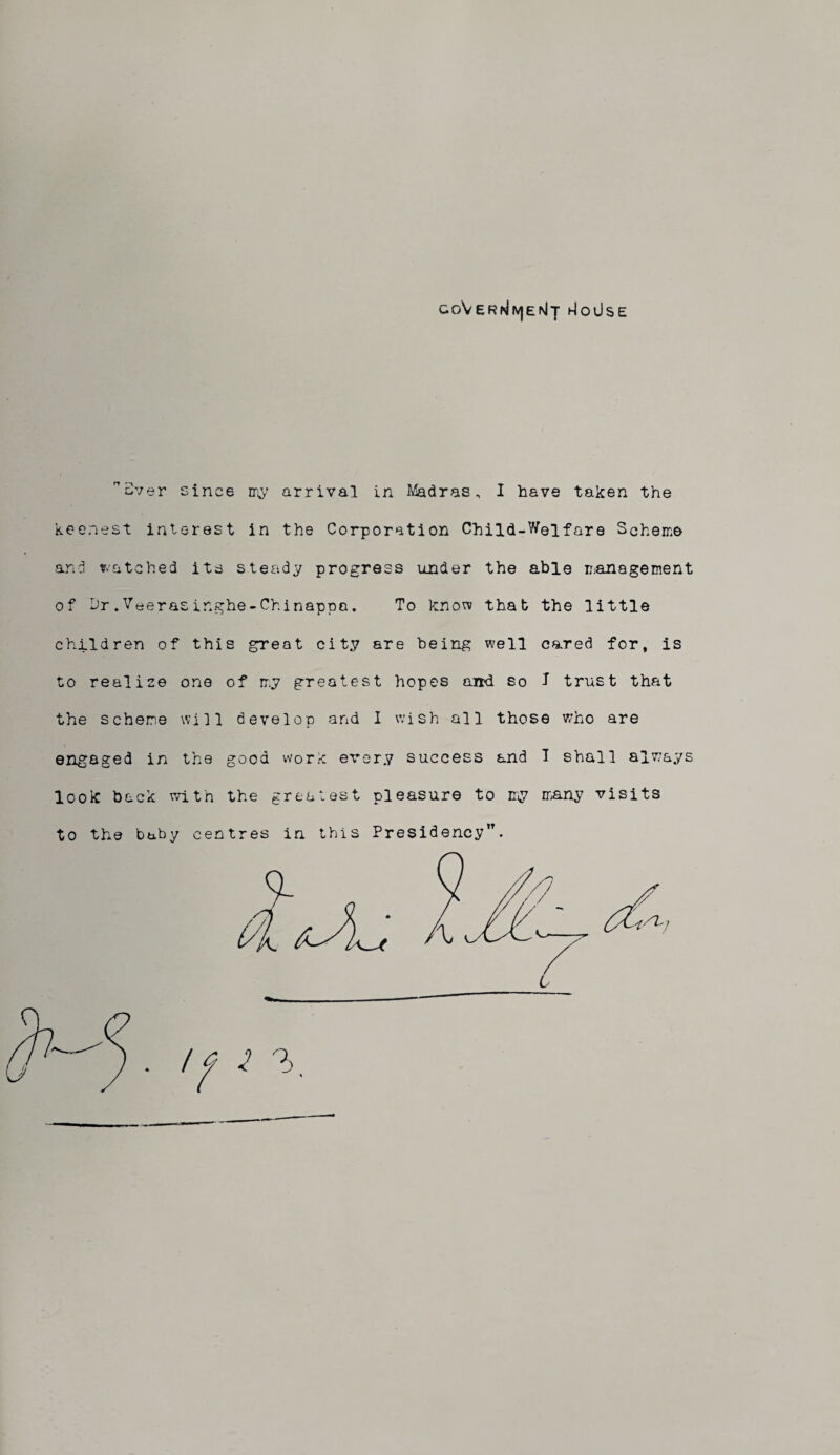coVer^e^t hIoUse aver since my arrival in Madras, I have taken the keenest interest in the Corporation Child-Welfare Scheme and watched its steady progress under the able management of hr.Veerasinghe-Chinappa. To know that the little children of this great city are being well cared for, is to realise one of my greatest hopes aird so I trust that the scheme will develop and I wish all those who are engaged in the good work every success and T shall always look back with the greatest pleasure to my many visits to the baby centres in this Presidency”.