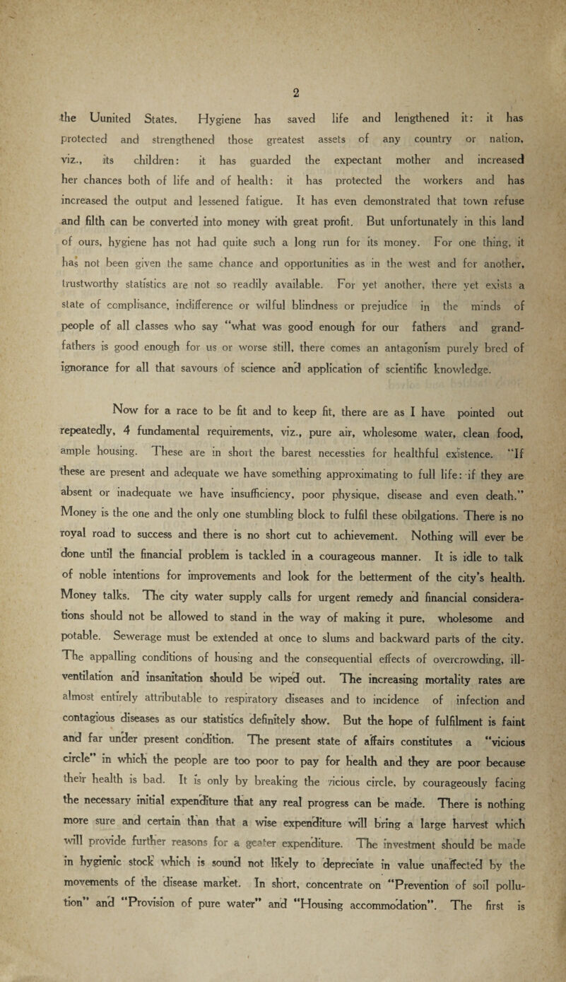 the Uunited States. Hygiene has saved life and lengthened it: it has protected and strengthened those greatest assets of any country or nation, viz., its children: it has guarded the expectant mother and increased her chances both of life and of health: it has protected the workers and has increased the output and lessened fatigue. It has even demonstrated that town refuse and filth can be converted into money with great profit. But unfortunately in this land of ours, hygiene has not had quite such a long run for its money. For one thing, it has not been given the same chance and opportunities as in the west and for another, trustworthy statistics are not so readily available. For yet another, there yet exists a state of ccmplisance, indifference or wilful blindness or prejudice in the minds of people of all classes who say “what was good enough for our fathers and grand¬ fathers is good enough for us or worse still, there comes an antagonism purely bred of ignorance for all that savours of science and application of scientific knowledge. Now for a race to be fit and to keep fit, there are as I have pointed out repeatedly, 4 fundamental requirements, viz., pure air, wholesome water, clean food, ample housing. These are m short the barest necessties for healthful existence. “If these are present and adequate we have something approximating to full life: if they are absent or inadequate we have insufficiency, poor physique, disease and even death.” Money is the one and the only one stumbling block to fulfil these obligations. There is no Toyal road to success and there is no short cut to achievement. Nothing will ever be done until the financial problem is tackled in a courageous manner. It is idle to talk of noble intentions for improvements and look for the betterment of the city’s health. Money talks. The city water supply calls for urgent remedy and financial considera¬ tions should not be allowed to stand in the way of making it pure, wholesome and potable. Sewerage must be extended at once to slums and backward parts of the city. The appalling conditions of housing and the consequential effects of overcrowding, ill- ventilation and insanitation should be wiped out. The increasing mortality rates are almost entirely attributable to respiratory diseases and to incidence of infection and contagious diseases as our statistics definitely show. But the hope of fulfilment is faint and far under present condition. The present state of affairs constitutes a “vicious circle in which the people are too poor to pay for health and they are poor because then health is bad. It is only by breaking the vicious circle, by courageously facing the necessary initial expenditure that any real progress can be made. There is nothing more suie and certain than that a wise expenditure will bring a large harvest which will piovide further reasons for a geater expenditure. The investment should be made in hygienic stock which is sound not likely to depreciate in value unaffected by the movements of the disease market. In short, concentrate on “Prevention of soil pollu¬ tion and Provision of pure water and * Housing accommodation”. The first is