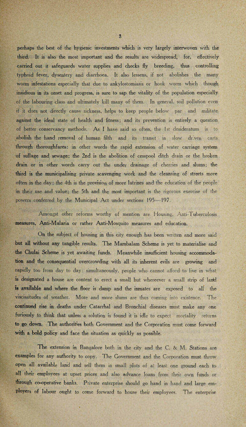 perhaps the best of the hygienic investments which is very largely interwoven with the third. It is also the most important and the results are widespread, for, effectively carried out it safeguards water supplies and checks fly breeding, thus controlling typhoid fever, dysentery and diarrhoea. It also lessens, if not abolishes the many worm infestations especially that due to ankylostomiasis or hook worm which though insidious in its onset and progress, is sure to sap the vitality of the population especially of the labouring class and ultimately kill many of them. In general, soil pollution even if it does not directly cause sickness, helps to keep people below par and militate against the ideal state of health and fitness; and its prevention is entirely a question of better conservancy methods. As I have said so often, the 1 st desideratum is to abolish the hand removal of human filth and its transit in slow dr.ven carts through thoroughfares: in other words the rapid extension of water carriage system of sullage and sewage; the 2nd is the abolition of cesspool ditch drain or the broken drain or in other words carry out the under drainage of cherries and slums; the third is the municipalising private scavenging work and the cleansing of streets more often in the day; the 4th is the provision of more latrines and the education of the people in the:r use and value; the 5th and the most important is the rigorous exercise of the powers conferred by the Municipal Act under sections 195—197. Amongst other reforms worthy of mention are Housing, Anti-Tuberculosis measures, Anti-Malaria or rather Anti-Mosquito measures and education. On the subject of housing in this city enough has been written and more said but all without any tangible results. The Mambalam Scheme is yet to materialise and the Chulai Scheme is yet awaiting funds. Meanwhile insufficient housing accommoda¬ tion and the consequential overcrowding with all its inherent evils are growing and rapidly too from day to day: simultaneously, people who cannot afford to live in what is designated a house are content to erect a small hut whereever a small strip of land is available and where the floor is damp and the inmates are exposed to all the viscissitudes of weather. More and more slums are thus coming into existence. The continued rise in deaths under Catarrhal and Bronchial diseases must make any one furiously to thmk that unless a solution is found it is idle to expect mortality returns to go down. The authorities both Government and the Corporation must come forward with a bold policy and face the situation as quickly as possible. The extension in Bangalore both in the city and the C. & M. Stations are examples for any authority to copy. The Government and the Corporation must throw open all available land and sell them in small plots of at least one ground each to all their employees at upset prices and also advance loans from their own funds or through co-operative banks. Private enterprise should go hand in hand and large em¬ ployers of labour ought to come forward to house their employees. The enterprise