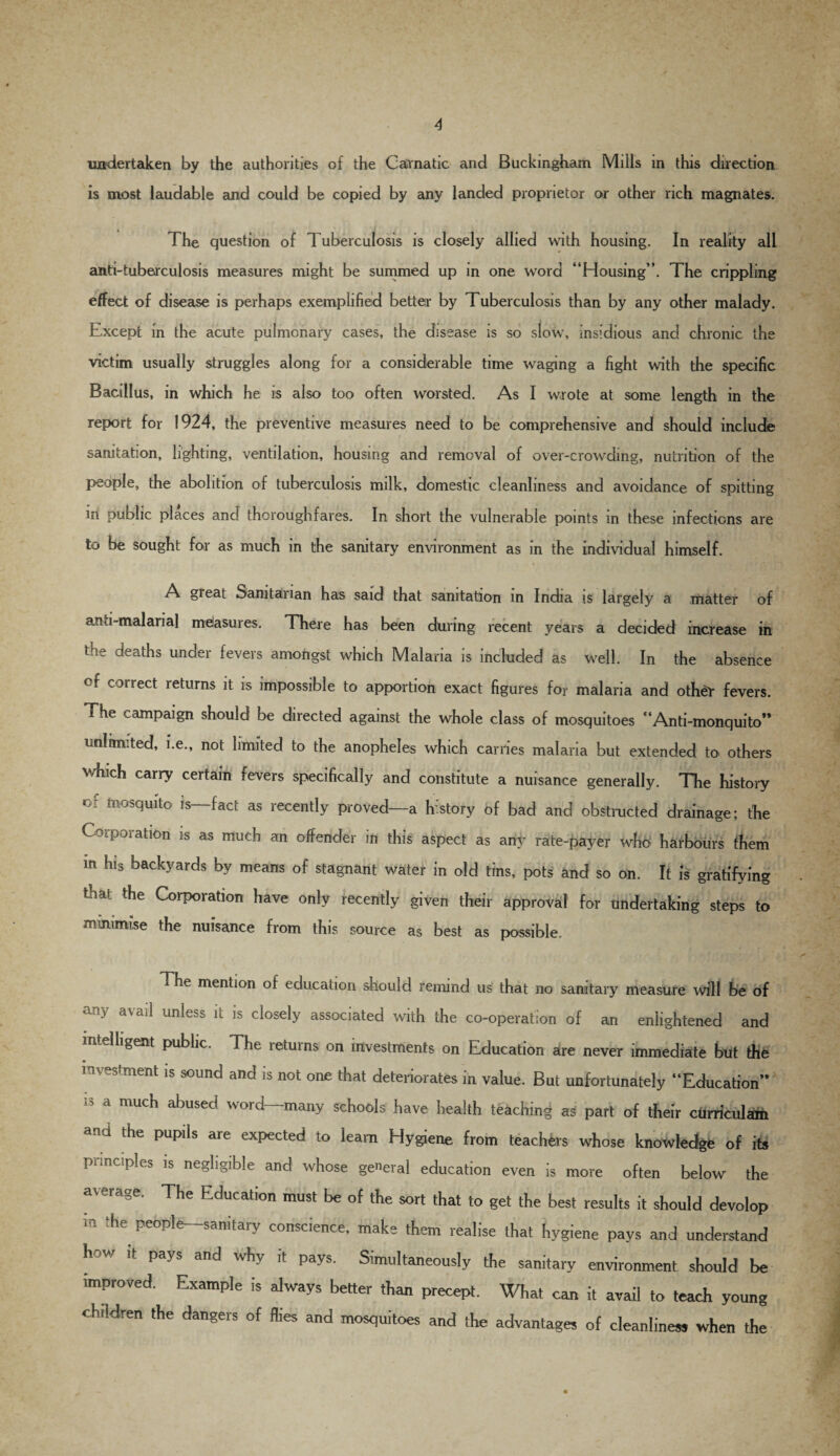 undertaken by the authorities of the Carnatic and Buckingham Mills in this direction is most laudable and could be copied by any landed proprietor or other rich magnates. The question of Tuberculosis is closely allied with housing. In reality all anti-tuberculosis measures might be summed up in one word “Housing”. The crippling effect of disease is perhaps exemplified better by Tuberculosis than by any other malady. Except in the acute pulmonary cases, the disease is so slow, insidious and chronic the victim usually struggles along for a considerable time waging a fight with the specific Bacillus, in which he is also too often worsted. As I wrote at some length in the report for 1924, the preventive measures need to be comprehensive and should include sanitation, lighting, ventilation, housing and removal of over-crowding, nutrition of the people, the abolition of tuberculosis milk, domestic cleanliness and avoidance of spitting in public places and thoroughfares. In short the vulnerable points in these infections are to be sought for as much in the sanitary environment as in the individual himself. A great Sanitarian has said that sanitation in India is largely a matter of anti-malarial measures. There has been during recent years a decided increase in the deaths under fevers amongst which Malaria is included as well. In the absence cf cotrect returns it is impossible to apportion exact figures for malaria and othdr fevers. The campaign should be directed against the whole class of mosquitoes “Anti-monquito” unlimited, i.e., not limited to the anopheles which carries malaria but extended to others which carry certain fevers specifically and constitute a nuisance generally. The history c: mosquito is—fact as recently proved—a history of bad and obstructed drainage; the Corporation is as much an offender in this aspect as any rate-payer who harbours them in his backyards by means of stagnant water in old tins, pots and so on. It is gratifying that the Corporation have only recently given their approval for undertaking steps to minimise the nuisance from this source as best as possible. The mention of education should remind us that no sanitary measure will be of any a\ad unless it is closely associated with the co-operation of an enlightened and intelligent public. The returns on investments on Education are never immediate but the investment is sound and is not one that deteriorates in value. But unfortunately “Education” 13 d mUch abused word“:many schools have health teaching as part of their curriculam ana the pupils are expected to learn Hygiene from teachers whose knowledge of its principles is negligible and whose general education even is more often below the average. The Education must be of the sort that to get the best results it should develop m ** peop]e~''5anitary conscience, make them realise that hygiene pays and understand how it pays and why it pays. Simultaneously the sanitary environment should be improved. Example is always better than precept. What can it avail to teach young children the dangers of flies and mosquitoes and the advantages of cleanliness when the