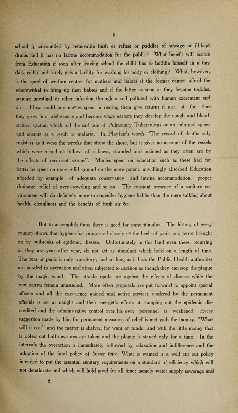 school is surrounded by removable bush or refuse or puddles of sewage or ill-kept drains and it has no latrine accommodation for the public? What benefit will accrue from Education if soon after leaving school the child has to huddle himself in a tiny dark cellar and rarely gets a facility for washing his body or clothing? What, however, is the good of welfare centres for mothers and babies if the former cannot afford the wherewithal to bring up their babies and if the latter as soon as they become toddles, acquire intestinal or other infection through a soil polluted with human excrement and dirt. How could any monres spent in rearing them gi/e returns if just at the time they grew into adelescence and become wage earners they develop the cough and blood¬ stained sputum which tell the sad tale of Pulmonary Tuberculosis or an enlarged spleen and anemia as a result of malaria. In Playfair’s words “The record of deaths only registers as it were the wrecks that strew the shore, but it gives no account of the vessels which were tossed on billows of sickness, stranded and maimed as they often are by the effects of recurrent storms”. Monies spent on education such as these had far better-be spent on more solid ground on the more potent, unwillingly absorbed Education afforded by example of adequate conservancy and latrine accommodation, proper drainage, relief of over-crowding and so on. The constant presence of a sanitary en¬ vironment will do definitely more to engender hygiene habits than the mere talking about health, cleanliness and the benefits of fresh air &c. But to accomplish these there is need for some stimulus. The history of every country shows that hygiene has progressed closely on the heels of panic and terror brought on by outbreaks of epidemic disease. Unfortunately in this land even these, recurring as they are year after year, do not act as stimulant which hold on a length of time. The fear or panic is only transitory; and so long as it lasts the Public Health authorities are goaded to over action and often subjected to decision as though they can stop the plague by the magic wand. The attacks made are against the effects of disease while the root causes remain unassailed. More often proposals are put forward to appoint special officers and all the experience gained and active services rendered by the permanent officials is set at naught and their energetic efforts at stamping out the epidemic dis¬ credited and the admi nistrative control over his own personnel is weakened. Every suggestion made by him for permanent measures of relief is met with the inquiry, “What will it cost” and the matter is shelved for want of funds: and with the little money that is doled out half-measures are taken and the plague is stayed only for a time. In the intervals the overaction is immediately followed by relaxation and indifference and the adoption of the fatal policy of laisser faire. What is wanted is a well cut out policy intended to put the essential sanitary requirements on a standard of efficiency which will not deteriorate and which will hold good for all time; namely water supply sewerage and 2