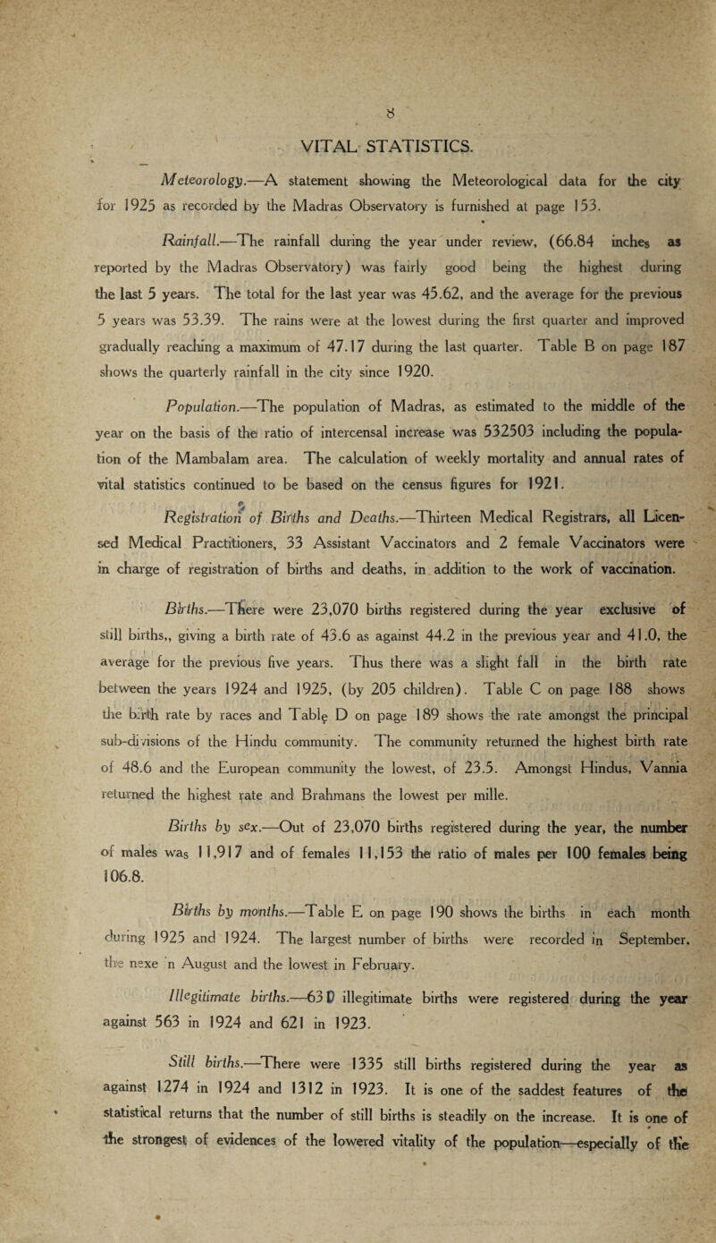 VITAL STATISTICS. Meteorology.—A statement showing the Meteorological data for the city for 1925 as recorded by the Madras Observatory is furnished at page 153. Rainfall.—The rainfall during the year under review, (66.84 inches as reported by the Madras Observatory) was fairly good being the highest during the last 5 years. The total for the last year was 45.62, and the average for the previous 5 years was 53.39. The rains were at the lowest during the first quarter and improved gradually reaching a maximum of 47.17 during the last quarter. 1 able B on page 187 shows the quarterly rainfall in the city since 1920. Population.—The population of Madras, as estimated to the middle of the year on the basis of the ratio of intercensal increase was 532503 including the popula¬ tion of the Mambalam area. The calculation of weekly mortality and annual rates of vital statistics continued to be based on the census figures for 1921. Registration of Bir\ths and Deaths.—Thirteen Medical Registrars, all Licen¬ sed Medical Practitioners, 33 Assistant Vaccinators and 2 female Vaccinators were in charge of registration of births and deaths, in addition to the work of vaccination. Births.—There were 23,070 births registered during the year exclusive of still births,, giving a birth rate of 43.6 as against 44.2 in the previous year and 41.0, the average for the previous five years. Thus there was a slight fall in the birth rate between the years 1924 and 1925, (by 205 children). Table C on page 188 shows . „ ' T *. ; tire birth rate by races and T able D on page 189 shows the rate amongst the principal sub-divisions of the Hindu community. The community returned the highest birth rate of 48.6 and the European community the lowest, of 23.5. Amongst Hindus, Vannia returned the highest rate and Brahmans the lowest per mille. Births by sex.—Out of 23,070 births registered during the year, the number of males was I 1,917 and of females 1 1,153 the ratio of males per 100 females being 106.8. Births by months.—Table E on page 190 shows the births in each month during 1925 and 1924. The largest number of births were recorded in September, the nexe n August and the lowest in February. Illegitimate births.—63 D illegitimate births were registered during the year against 563 in 1924 and 621 in 1923. Still births.—There were 1335 still births registered during the year as against 1274 in 1924 and 1312 in 1923. It is one of the saddest features of thel statistical returns that the number of still births is steadily on the increase. It is one of ihe strongest of evidences of the lowered vitality of the population—especially of the