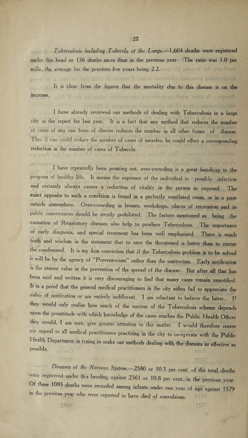 Tuberculosis including Tubercle of the Lungs.—1,604 deaths were registered under this head or 136 deaths more than in the previous year- The ratio was 3.0 per mille, the average for the previous five years being 2.2. . r fs » * f. . T ; ■ r t 'i It is clear from the figures that the mortality due to this disease is on the increase. I have already reviewed our methods of dealing with Tuberculosis in a large city in the report for last year. It is a fact that any method that reduces the number of cases of any one form of disease reduces the number in all other forms of disease. Thuc if cne could reduce the number of cases of measles, he could effect a corresponding reduction in the number of cases of Tubercle. • I have repeatedly been pointing out, over-crowding is a great handicap to the piogiess of healthy life. It means the exposure of the individual to possible infection and certainly always causes a reduction of vitality in the person so exposed. The exact opposite to suchl a condition is found in a perfectly ventilated room, or in a pure outside atmosphere. Over-crowding in houses, workshops, places of recreation and in public conveyances should be sternly prohibited. The factors mentioned as being the causation of Respiratory diseases also help to produce Tuberculosis. The importance of early diagnosis, and special treatment has been well emphasised. There is much tiuth and wisdom in the statement that to save the threatened is better than to rescue t e condemned. It is my firm conviction that if the Tuberculosis problem is to be solved it will be by the agency of “Preventorium” rather than the sanitorium. Early notification is the utmost value in the prevention of the spread of the disease- But after all that has been said and written it is very discouraging to find that many cases remain unnotified. It is a proof that the general medical practitioners in the city either fail to appreciate the value of notification or are entirely indifferent. I am reluctant to believe the latter.. If they would only realise how much of the success of the Tuberculosis scheme depends upon the promtitude with which knowledge of the cases reaches the Public Health Officer Te\ would, I am sure, give greater attention to this matter. I would therefore renew my appeal to all medical practitioners practising in the city to co-operate with the Public Health Department in trying to make out methods dealing with the diseases as effective as possible. Diseases of the Nervous System.-2580 or 10.3 per cent, of the total death Were iegistered under fgainst 2361 or 10.8 per cent, in the previous year Of these 1083 deaths were recorded among infants under one year of age against !57< in the previous year who were reported to have died of convulsions. .s tfJK