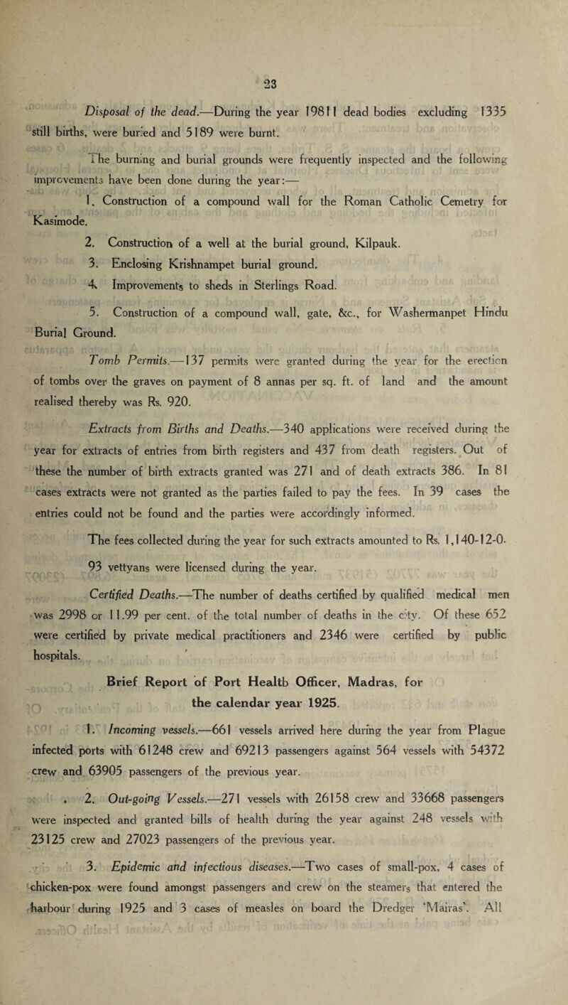 Disposal of the dead.—During the year 19811 dead bodies excluding 1335 still births, were buried and 5189 were burnt. i he burning and burial grounds were frequently inspected and the following improvements have been done during the year:— ' 1. Construction of a compound wall for the Roman Catholic Cemetry for Kasimode. t • , *•. 4 2. Construction of a well at the burial ground, Kilpauk. 3. Enclosing Krishnampet burial ground. Improvements to sheds in Sterlings Road. ’ * A Jf O 5. Construction of a compound wall, gate, &c., for Washermanpet Hindu Burial Ground. Tomb Permits.—137 permits were granted during the year for the erection of tombs over the graves on payment of 8 annas per sq. ft. of land and the amount realised thereby was Rs. 920. Extracts from Births and Deaths.—340 applications were received during the year for extracts of entries from birth registers and 437 from death registers. Out of these the number of birth extracts granted was 271 and of death extracts 386. In 81 cases extracts were not granted as the parties failed to pay the fees. In 39 cases the entries could not be found and the parties were accordingly informed. The fees collected during the year for such extracts amounted to Rs. 1,140-12-0- 93 vettyans were licensed during the year. Certified Deaths.—The number of deaths certified by qualified medical men was 2998 or 1 1.99 per cent, of the total number of deaths in the city. Of these 652 were certified by private medical practitioners and 2346 were certified by public hospitals. Brief Report of Port Health Officer, Madras, for the calendar year 1925. 1. Incoming vessels.—661 vessels arrived here during the year from Plague infected ports with 61248 crew and 69213 passengers against 564 vessels with 54372 crew and 63905 passengers of the previous year. ♦ 2. Out-goirtg Vessels.—271 vessels with 26158 crew and 33668 passengers Were inspected and granted bills of health during the year against 248 vessels with 23125 crew and 27023 passengers of the previous year. 3. Epidemic and infectious diseases.—Two cases of small-pox, 4 cases of chicken-pox were found amongst passengers and crew on the steamers that entered the harbour during 1925 and 3 cases of measles on board the Dredger ‘Mairasb All