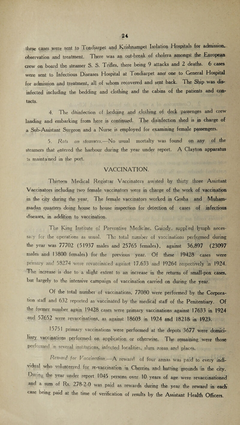 w these cases were sent to Tondiarpet and Krishnampet Isolation Hospitals for admission, observation and treatment. There was an out-break of cholera amongst the European crew on board the steamer S. S. Trifles, there being 9 attacks and 2 deaths. 6 cases were sent to Infectious Diseases Hospital at Tondiarpet anct' one to General Hospital for admission and treatment, all of whom recovered and sent back. The Ship was dis¬ infected including the bedding and clothing and the cabins of the patients and con¬ tacts. 4. The disinfection cf bedding and clothing of deck passenges and crew landing and embarking from here is continued. The disinfection shed is in charge of a Sub-Assistant Surgeon and a Nurse is employed for examining female passengers. 5. Rats on steamers.—No usual mortalty was found on any of the steamers that entered the harbour during the year under report. A Clayton apparatus « * *1 f *■ • -MIL i is maintained in the port. VACCINATION. Thirteen Medical Registrar Vaccinators assisted by thirty three Assistant Vaccinators including two female vaccinators were in charge of the work of vaccination in the city during the year. The female vaccinators worked in Gosha and Muham¬ madan quarters doing house to house inspection for detection of cases of infectious diseases, in addition to vaccination. The King Institute cf Preventive Medicine, Guindy, suppl ed lymph neces¬ sary for the operations as usual. The total number of vaccinations performed during the year was 77702 (51937 males and 25765 females), against 36,897 (23097 males and 13800 females) for the previous year. Of these 19428 cases were primary and 58274 were revaccinated against 17,633 and 19264 respectively in 1924. The increase is due to a slight extent to an increase in the returns of small-pox cases, but largely to the intensive campaign of vaccination carried on during the year. Of the total number of vaccinations, 77080 were performed by the Corpora¬ tion staff and 632 reported as vaccinated by the medical staff of the Penitentiary. Of the former number again 19428 cases were primary vaccinations against 17633 in 1924 and 57652 were revaccinations, as against 18603 in 1924 and 18218 in 1923. 15751 primary vaccinations were performed at the depots 3677 were domici- hai^ vaccina.ions performed on application or otherwise. The remaining were those pei Pirned .n several institutions, infected localities, slum areas and places. Regard for Vaccination.—A reward of four annas was paid to every indi¬ vidual who volunteered for re-vaccination in Cherries and hutting grounds in the city. ng the yeai under leport 1045 persons over 10 jmars of age were revaccinationed and a sum of Rs. 278-2-0 was paid as rewards during the year the reward in each case being paid at the time of verification of results by the Assistant Health Officers.