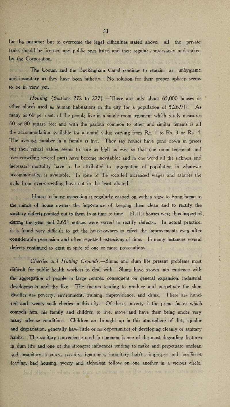 for the purpose: but to overcome the legal difficulties stated above, all the private tanks should be licensed and public ones listed and their regular conservancy undertaken by the Corporation. The Cooum and the Buckingham Canal continue to remain as unhygienic and insanitary as they have been hitherto. No solution for their proper upkeep seems to be in view yet. Housing (Sections 272 to 277).—There are only about 65,000 houses or * * other places used as human habitations in the city for a population of 5,26,911. As many as 60 per cent, of the people live in a single room tenement which rarely measures 60 or 80 square feet and with the parlour common to other and similar tenents is all the accommodation available for a rental value varying from Re. I to Rs. 3 or Rs. 4. The average number in a family is five. They say houses have gone down in prices but their rental values seems to sore as high as ever so that one room tenement and over-crowding several parts have become inevitable; and in one word all the sickness and increased mortality have to be attributed to aggregation of population in whatever accommodation is available. In spite of the socalled increased wages and salaries the evils from over-crowding have not in the least abated. House to house inspection is regularly carried on with a view to bring home to the minds of house owners the importance of keeping them clean and to rectify the sanitary defects pointed out to them from time to time. 10,1 15 houses were thus inspected ^during the year and 2,651 notices were served to rectify defects.. In actual practice, it is found very difficult to get the house-owners to effect the improvements even after considerable persuasion and often repeated extensions of time. In many instances several defects continued to exist in spite of one or more prosecutions. Cherries and Hutting Grounds.—Slums and slum life present problems most difficult for public health workers to deal with. Slums have grown into existence with the aggregation of people in large centres, consequent on general expansion, industrial developments and the like. The factors tending to produce and perpetuate the slum dweller are poverty, environment, training, improvidence, and drink. There are hund¬ red and twenty such cheries in this city. Of these, poverty is the prime factor which compels him, his family and children to live, move and have their being under very many adverse conditions. Children are brought up in this atmosphere of dirt, squalor and degradation, generally have little or no opportunities of developing cleanly or sanitary habits. The sanitary convenience used in common is one of the most degrading features in slum life and one of the strongest influences tending to make and perpetuate unclean and insanitary tenancy, poverty, ignorance, insanitary habts, improper and insufficert feeding, bad housing, worry and alcholism follow on one another in a vicious circle.
