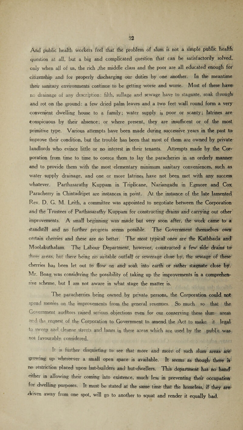 And public health workers feel that the problem of slum is not a simple public health question at all, but a big and complicated question that can be satisfactorily solved, only when all of us, the rich ,the middle class and the poor are all educated enough for citizenship and for properly discharging our duties by one another. In the meantime their sanitary environments continue to be getting worse and worse. Most of these have no drainage of any description: filth, sullage and sewage have to stagnate, soak through and rot on the ground: a few dried palm leaves and a two feet wall round form a very convenient dwelling house to a family; water supply is poor or scanty; latrines are conspicuous by their absence; or where present, they are insufficent or of the most primitive type. Various attempts have been made during successive years in the past to improve their condition, but the trouble has been that most of them are owned by private landlords who evince little or no interest in their tenants. Attempts made by the Cor¬ poration from time to time to coerce them to lay the paracheries in an orderly manner and to provide them with the most elementary minimum sanitary conveniences, such as water supply drainage, and one or more latrines have not been met with any success whatever. Parthasarathy Kuppam in Triplicane, Nariangadu in Egmore and Cox Paracherry in Chintadripet are instances in point. At the instance of the late lamented Rev. D. G. M. Leith, a committee was appointed to negotiate between the Corporation and the Trustees of Parthasarathy Kuppam for constructing drains and' carrying out other improvements. A small beginning was made but very soon after, the work came to a standstill and no further progress seems possible. The Government themselves own certain cherries and these are no better. The most typical ones are the Kathbada and Moolakuthalam. The Labour Department, however, constructed a few side drains to these areas, but there being no suitable outfall or sewerage close by, the sewage of these cherries has been let out to flow on and soak into earth or rather stagnate close by. Mr. Boag was considering the possibility of taking up the improvements in a comprehen¬ sive scheme, but I am not aware in what stage the matter is. % The paracherries being owned by private persons, the Corporation could not spend monies on the improvements from the general revenues. So much so that the Government auditors raised serious objections even for our conserving these slum! areas - the request of the Corporation to Government to amend the Act to make it legal to sweep and cleanse streets and lanes in these areas which are used by the publ c was not favourably considered. L is further disquieting to see that more and more of such slum areas are growing up whereever a small open space is available. It seems as though there Is no restriction placed upon hut-builders and hut-dwellers. This department has no hand either in allowing their coming into existence, much less in preventing their occupation for dwelling purposes. It must be stated at the same time that the homeless, if they are duven away from one spot, will go to another to squat and render it equally bad.