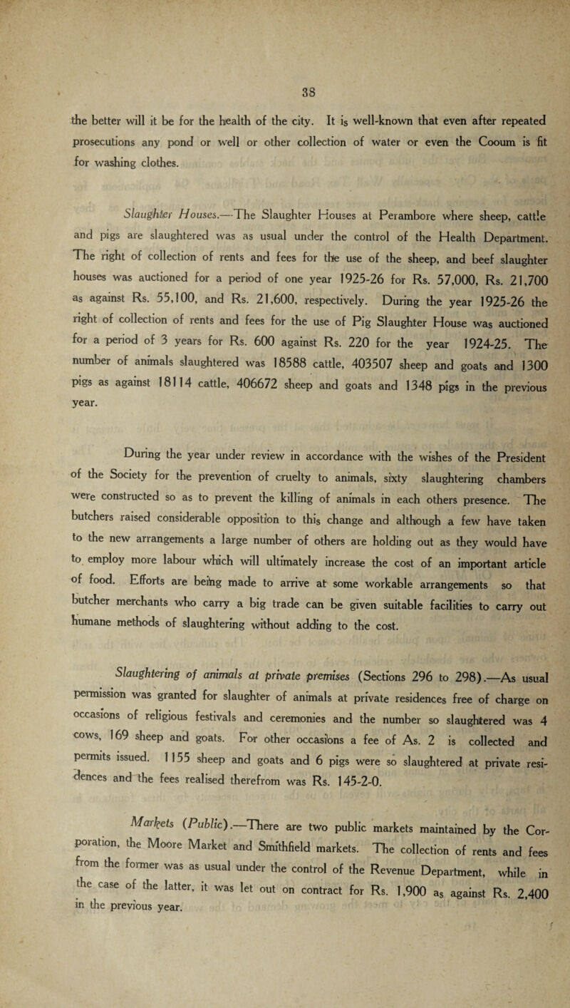 the better will it be for the health of the city. It is well-known that even after repeated prosecutions any pond or well or other collection of water or even the Cooum is fit for washing clothes. Slaughter Houses.—The Slaughter Houses at Perambore where sheep, cattle and pigs are slaughtered was as usual under the control of the Health Department. The right of collection of rents and fees for the use of the sheep, and beef slaughter houses was auctioned for a period of one year 1925-26 for Rs. 57,000, Rs. 21,700 as against Rs. 55,100, and Rs. 21,600, respectively. During the year 1925-26 the right of collection of rents and fees for the use of Pig Slaughter House was auctioned for a period of 3 years for Rs. 600 against Rs. 220 for the year 1924-25. The number of animals slaughtered was 18588 cattle, 403507 sheep and goats and 1300 pigs as against 18114 cattle, 406672 sheep and goats and 1348 pigs in the previous year. During the year under review in accordance with the wishes of the President of the Society for the prevention of cruelty to animals, sixty slaughtering chambers were constructed so as to prevent the killing of animals in each others presence. The butchers raised considerable opposition to this change and although a few have taken to the new arrangements a large number of others are holding out as they would have to employ more labour which will ultimately increase the cost of an important article of food. Efforts are being made to arrive at some workable arrangements so that butcher merchants who carry a big trade can be given suitable facilities to carry out humane methods of slaughtering without adding to the cost. Slaughtering of animals at private premises (Sections 296 to 298).—As usual permission was granted for slaughter of animals at private residences free of charge on occasions of religious festivals and ceremonies and the number so slaughtered was 4 cows, 169 sheep and goats. For other occasions a fee of As. 2 is collected and permits issued. 1 155 sheep and goats and 6 pigs were so slaughtered at private resi¬ dences and the fees realised therefrom was Rs. 145-2-0. Markets (Public). There are two public markets maintained by the Cor¬ poration, the Moore Market and Smithfield markets. The collection of rents and fees from the former was as usual under the control of the Revenue Department, while in the case of the latter, it was let out on contract for Rs. 1,900 as against Rs. 2,400 in the previous year.