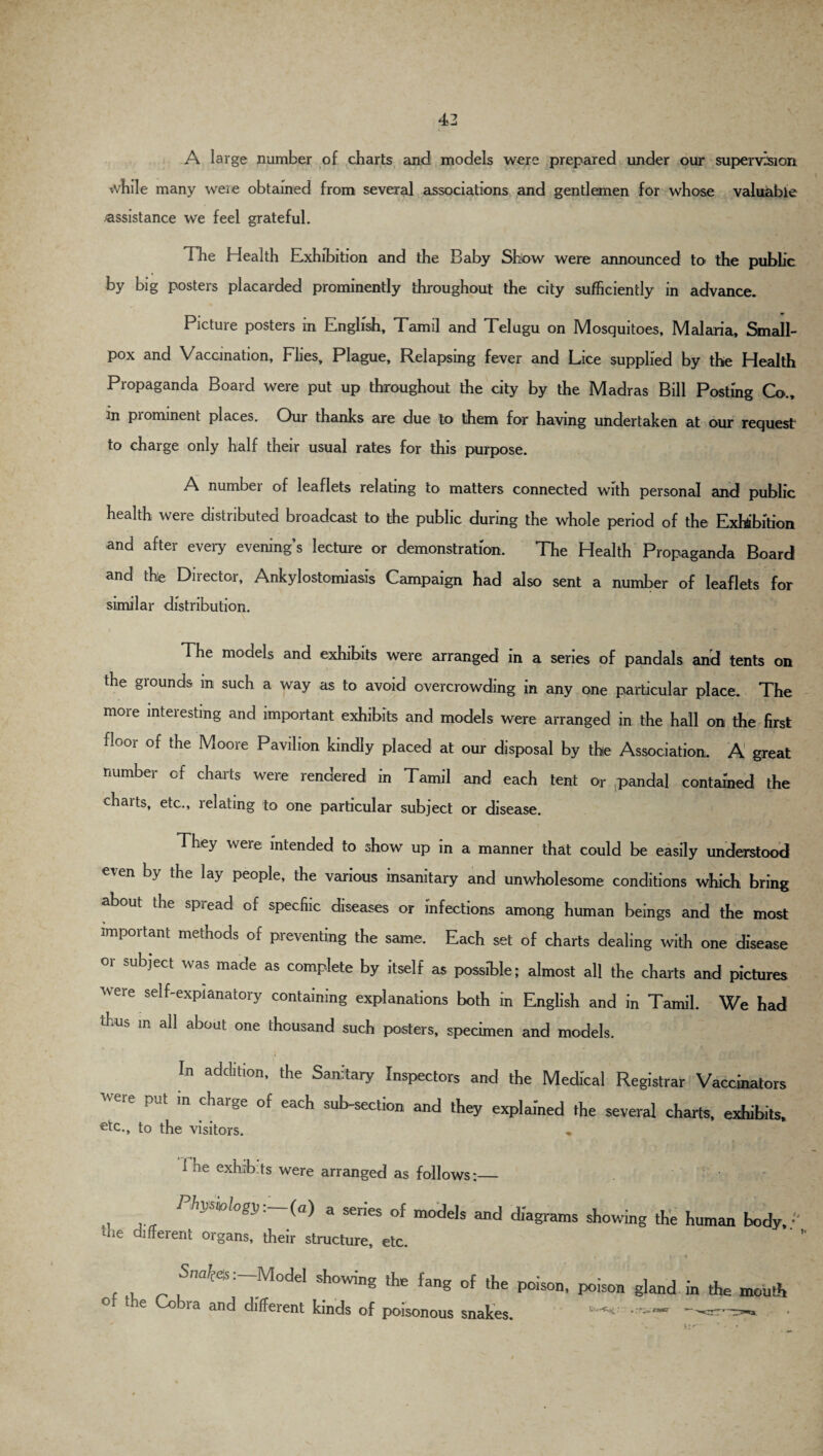 A large number of charts and models were prepared under our supervision while many were obtained from several associations and gentlemen for whose valuable .assistance we feel grateful. dlie Health Exhibition and the Baby Show were announced to the public by big posters placarded prominently throughout the city sufficiently in advance. Picture posters in English, Tamil and Telugu on Mosquitoes, Malaria, Small¬ pox and Vaccination, Flies, Plague, Relapsing fever and Lice supplied by the Health Propaganda Board were put up throughout the city by the Madras Bill Posting Co., rn piominent places. Our thanks are due to them for having undertaken at our request1 to charge only half their usual rates for this purpose. A numbei of leaflets relating to matters connected with personal and public health were distributed broadcast to the public during the whole period of the Exhibition and after every evening’s lecture or demonstration. The Health Propaganda Board and the Director, Ankylostomiasis Campaign had also sent a number of leaflets for similar distribution. The models and exhibits were arranged in a series of pandals and tents on the grounds m such a way as to avoid overcrowding in any one particular place. The more interesting and important exhibits and models were arranged in the hall on the first floor of the Moore Pavilion kindly placed at our disposal by the Association. A great number of charts were rendered in Tamil and each tent or pandal contained the charts, etc., relating to one particular subject or disease. They were intended to show up in a manner that could be easily understood even by the lay people, the various insanitary and unwholesome conditions which bring about die spiead of specfiic diseases or infections among human beings and the most important methods of preventing the same. Each set of charts dealing with one disease or subject was made as complete by itself as possible; almost all the charts and pictures Avere self-explanatory containing explanations both in English and in Tamil. We had thus m all about one thousand such posters, specimen and models. In addition, the Sanitary Inspectors and the Medical Registrar Vaccinators WGre PUt m Charge of each Section and they explained the several charts, exhibits, etc., to the visitors. ♦ 1 he exhibits were arranged as follows:_ ' . P/iw/mogn.—(a) a senes of models and diagrams showing the human body,/' me diffeient organs, their structure, etc. , fW’tes :~Model showing ‘he fang of the poison, poison gland in the mouth e la anc^ different kinds of poisonous snakes. 5:^