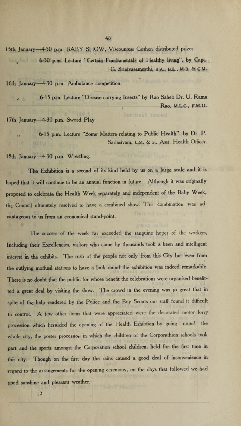 15th January—4-30 p.m. BABY SHOW, Viscountess Goshen distributed prizes. f, 6-30 p.m. Lecture “Certain Fundamentals of Healthy living”, by Capt. G. Srinivasam,urthi, B.A., B.L., M-B. & C.M. 0 16th January—4-30 p.m. Ambulance competition. „ 6-15 p.m. Lecture “Disease carrying Insects” by Rao Saheb Dr. U. Rama Rao, M.L.C., F.M.U. 17th January—4-30 p.m. Sword Play 6-15 p.m. Lecture “Some Matters relating to Public Health”, by Dr. P. Sadasivam, L.M. & S., Asst. Health Officer. 18th January—4-30 p.m. Wrestling. The Exhibition is a second of its kind held by us on a large scale and it is hoped that it will continue to be an annual function in future. Although it was originally proposed to celebrate the Health \Veek separately and independent of the Baby Week, the Council ultimately resolved to have a combined show. This combination was ad¬ vantageous to us from an economical stand-point. The success of the week far exceeded the sanguine hopes of the workers. Including their Excellencies, visitors who came by thousands took a keen and intelligent interest in the exhibits. The rush of the people not only from this City but even from • the outlying moffusil stations to have a look round the exhibition was indeed remarkable. There is no doubt that the public for whose benefit the celebrations were organised benefit- ted a great deal by visiting the show. The crowd in the evening was so great that in spite of the help Tendered by the Police and the Boy Scouts our staff found it difficult to control. A few other items that were appreciated were the decorated motor lorry procession which heralded the opening of the Health Eihibtion by going round die whole city, the poster procession in which the children of the Corporathion schools took part and the sports amongst the Corporation school children, held for the first time in this city. Though on the first day the rams caused a good deal of inconvenience in regard to the arrangements for the opening ceremony, on the days that followed we had good sunshine and pleasant weather. 12
