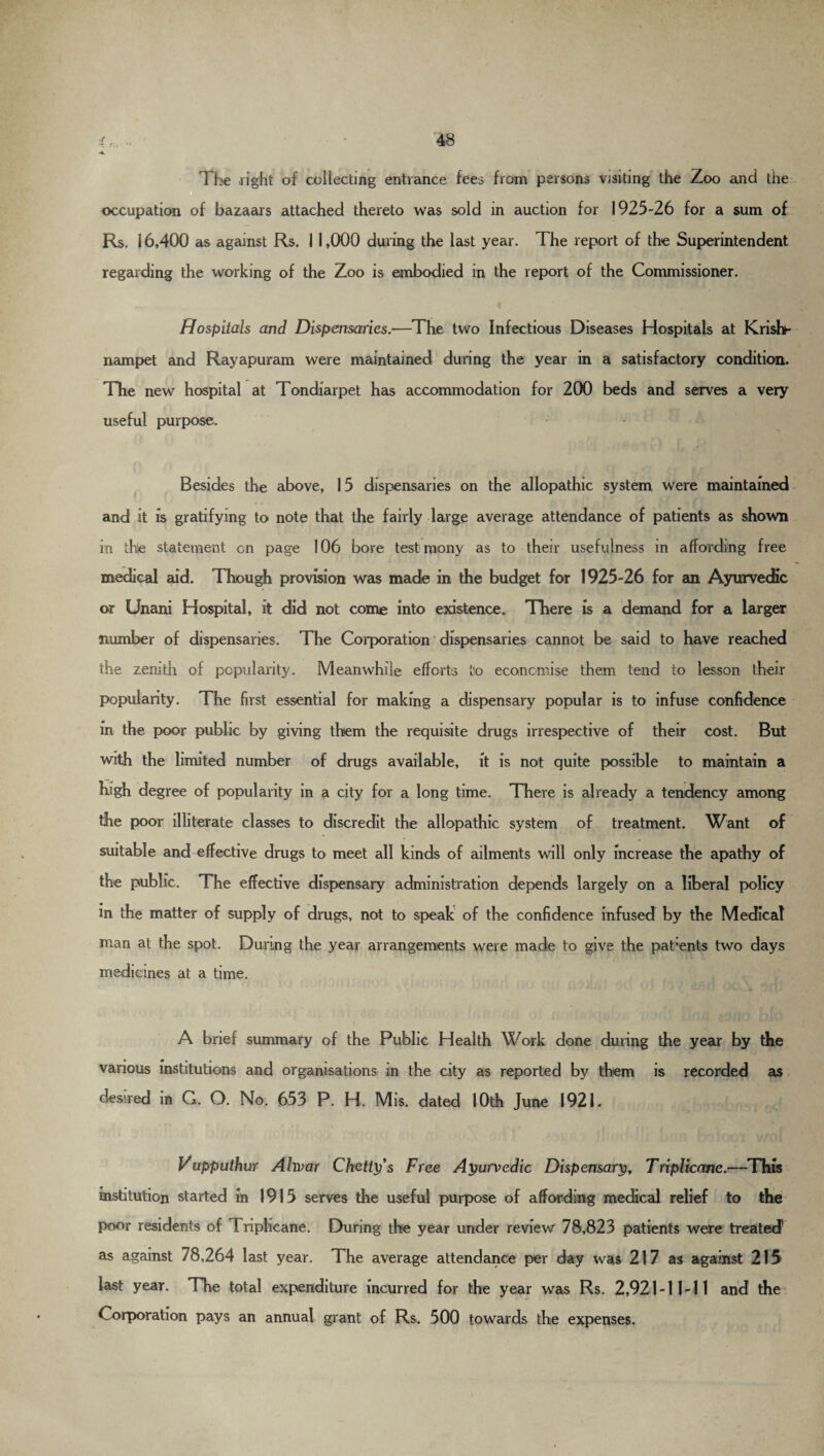 The right of collecting entrance fees from persons visiting the Zoo and the occupation of bazaars attached thereto was sold in auction for 1925-26 for a sum of Rs. 16,400 as against Rs. 11,000 during the last year. The report of the Superintendent regarding the working of the Zoo is embodied in the report of the Commissioner. Hospitals and Dispensaries.—The two Infectious Diseases Hospitals at Krisfo- nampet and Rayapuram were maintained during the year in a satisfactory condition. The new hospital at Tondiarpet has accommodation for 200 beds and serves a very useful purpose. Besides the above, 15 dispensaries on the allopathic system were maintained and it is gratifying to note that the fairly large average attendance of patients as shown in the statement on page 106 bore testimony as to their usefulness in affording free medical aid. Though provision was made in the budget for 1925-26 for an Ayurvedic or Unani Hospital, it did not come into existence. There is a demand for a larger number of dispensaries. The Corporation dispensaries cannot be said to have reached the zenith of popularity. Meanwhile efforts to economise them tend to lesson their popularity. The first essential for making a dispensary popular is to infuse confidence in the poor public by giving them the requisite drugs irrespective of their cost. But with the limited number of drugs available, it is not quite possible to maintain a high degree of popularity in a city for a long time. There is already a tendency among the poor illiterate classes to discredit the allopathic system of treatment. Want of suitable and effective drugs to meet all kinds of ailments will only increase the apathy of the public. The effective dispensary administration depends largely on a liberal policy in the matter of supply of drugs, not to speak of the confidence infused by the Medical man at the spot. During the year arrangements were made to give the patients two days medicines at a time. A brief summary of the Public Health Work done during the year by the various institutions and organisations in the city as reported by them is recorded as desired in G. O. No. 653 P. H. Mis. dated 10th June 1921. Vupputhur Ahvar Chetty’s Free Ayurvedic Dispensary, Triplknne.—This institution started in 1915 serves the useful purpose of affording medical relief to the poor residents of Friplicane. During the year under review 78,823 patients were treated as against 78,264 last year. The average attendance per day was 217 as against 215 last year. The total expenditure incurred for the year was Rs. 2,921-11-11 and the Corporation pays an annual grant of Rs. 500 towards the expenses.