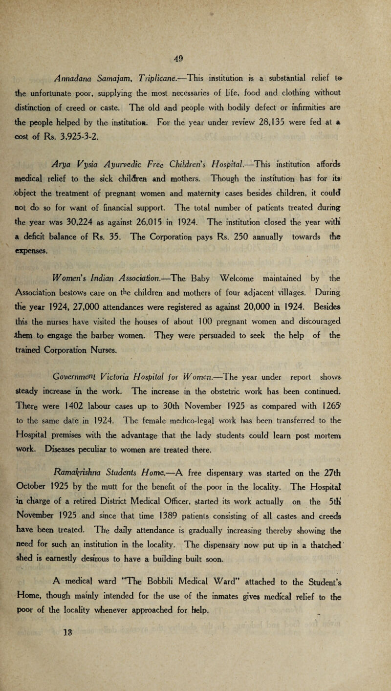 Annadana Samajam, Triplicane.—This institution is a substantial relief to the unfortunate poor, supplying the most necessaries of life, food and clothing without distinction of creed or caste. The old and people with bodily defect or infirmities are the people helped by the institution. For the year under review 28,135 were fed at a cost of Rs. 3,925-3-2. Ary a Vysia Ayurvedic Free Childrens Hospital.—This institution affords medical relief to the sick children and mothers. Though the institution has for its1 object the treatment of pregnant women and maternity cases besides children, it could not do so for want of financial support. The total number of patients treated during the year was 30,224 as against 26,015 in 1924. The institution closed the year withi a deficit balance of Rs. 35. The Corporation pays Rs. 250 annually towards the expenses. t • 4 Womens Indian Association.—The Baby Welcome maintained by the Association bestows care on the children and mothers of four adjacent villages. During the year 1924, 27,000 attendances were registered as against 20,000 in 1924. Besides 9 , this the nurses have visited the houses of about 100 pregnant women and discouraged Ahem to engage the barber women. They were persuaded to seek the help of the trained Corporation Nurses. Government Victoria Hospital for Women.—The year under report shows steady increase in the work. The increase in the obstetric work has been continued. There were 1402 labour cases up to 30th November 1925 as compared with 1265' to the same date in 1924. The female medico-legal work has been transferred to the Hospital premises with the advantage that the lady students could learn post mortem work. Diseases peculiar to women are treated there. « Ramafyrishm Students Home.—A free dispensary was started on the 27th October 1925 by the mutt for the benefit of the poor in the locality. The Hospital in charge of a retired District Medical Officer, started its work actually on the 5tK November 1925 and since that time 1389 patients consisting of all castes and creeds have been treated. The daily attendance is gradually increasing thereby showing the need for such an institution in the locality. The dispensary now put up in a thatched shed is earnestly desirous to have a building built soon. A medical ward “The Bobbili Medical Ward” attached to the Student’s Home, though mainly intended for the use of the inmates gives medical relief to the poor of the locality whenever approached for help. 13