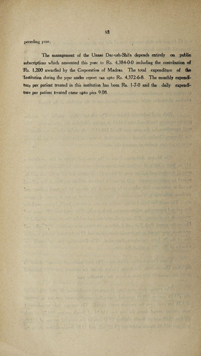 pecedmg year. TKe management of the Unam Dar-ush-Shifa depends entirely on public subscriptions which amounted this year to Rs. 4,384-0-0 including the contribution of Rs. 1,200 awarded by the Corporation of Madras. The total expenditure of die Institution during the year under report, ran upto Rs. 4,372-6-8. The monthly expendi¬ ture per patient treated in this institution, has been Rs. 1-7-0 and the daily expendi¬ ture per patient treated came upto pies 9.08. / \ {