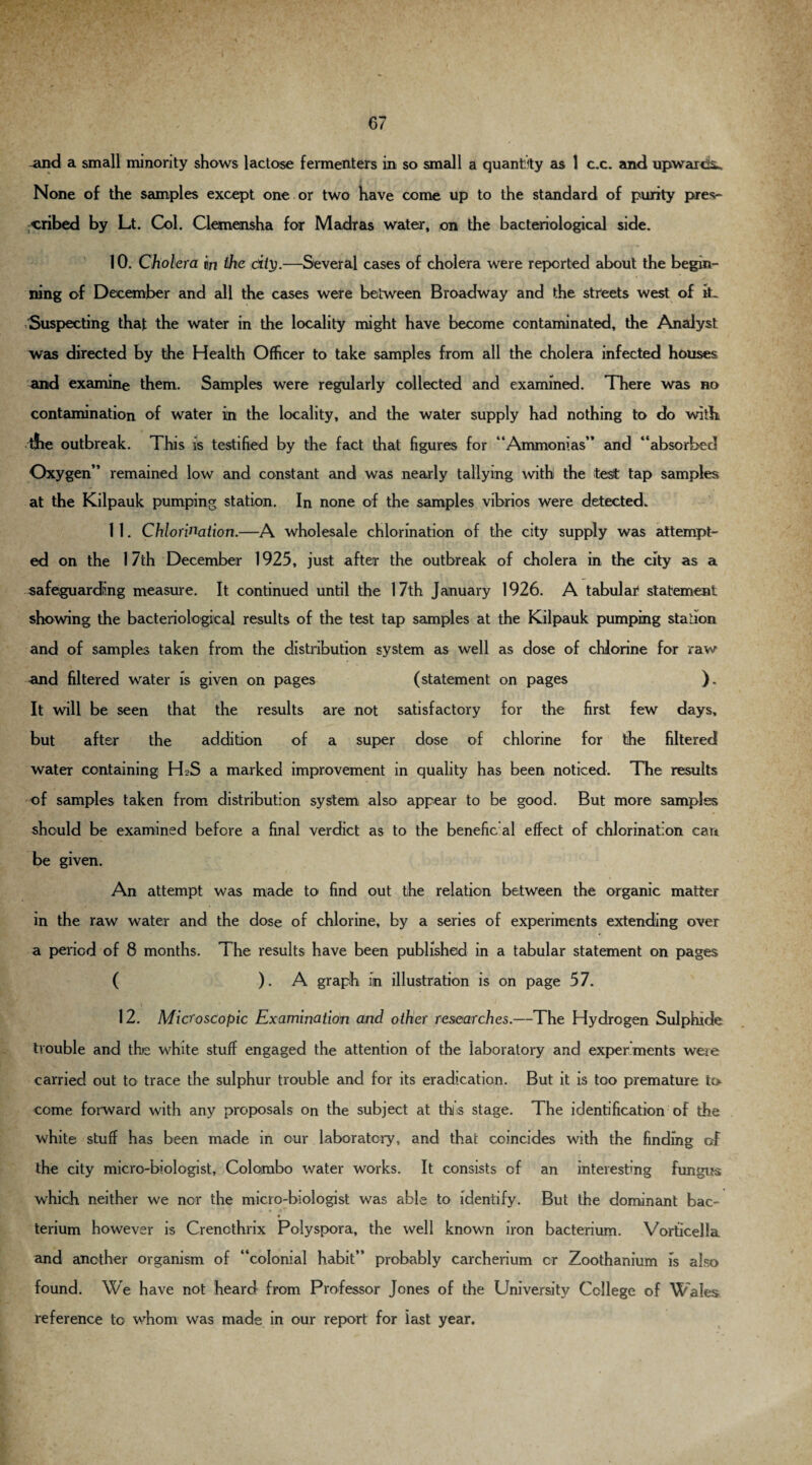 -and a small minority shows lactose fermenters in so small a quantity as 1 c.c. and upwards* None of the samples except one or two have come up to the standard of purity pres¬ cribed by Lt. Col. Clemensha for Madras water, on the bacteriological side. 10. Cholera in the city.—Several cases of cholera were reported about the begin¬ ning of December and all the cases were between Broadway and the streets west of it- Suspecting that the water in the locality might have become contaminated, the Analyst was directed by the Health Officer to take samples from all the cholera infected houses and examine them. Samples were regularly collected and examined. There was no contamination of water in the locality, and the water supply had nothing to do with the outbreak. This is testified by the fact that figures for “Ammonias” and “absorbed Oxygen” remained low and constant and was nearly tallying with the test tap samples at the Kilpauk pumping station. In none of the samples vibrios were detected. 1 1. Chlorination.—A wholesale chlorination of the city supply was attempt¬ ed on the 17th December 1925, just after the outbreak of cholera in the city as a safeguarding measure. It continued until the 17th January 1926. A tabular statement showing the bacteriological results of the test tap samples at the Kilpauk pumping stalion and of samples taken from the distribution system as well as dose of chlorine for raw and filtered water is given on pages (statement on pages ). It will be seen that the results are not satisfactory for the first few days, but after the addition of a super dose of chlorine for the filtered water containing H2S a marked improvement in quality has been noticed. The results of samples taken from distribution system also appear to be good. But more samples should be examined before a final verdict as to the benefic al effect of chlorination cart be given. An attempt was made to find out the relation between the organic matter in the raw water and the dose of chlorine, by a series of experiments extending over a period of 8 months. The results have been published in a tabular statement on pages ( ). A graph in illustration is on page 5 7. 12. Microscopic Examination and other researches.—The Hydrogen Sulphide trouble and the white stuff engaged the attention of the laboratory and experiments were carried out to trace the sulphur trouble and for its eradication. But it is too premature to come forward with any proposals on the subject at this stage. The identification of the white stuff has been made in cur laboratory, and that coincides with the finding of the city micro-biologist, Colombo water works. It consists of an interesting fungus which neither we nor the micro-biologist was able to identify. But the dominant bac¬ terium however is Crenothrix Polyspora, the well known iron bacterium. Vorficella and another organism of “colonial habit” probably carcherium cr Zoothanium is also found. We have not heard from Professor Jones of the University College of Wales reference to whom was made in our report for last year.