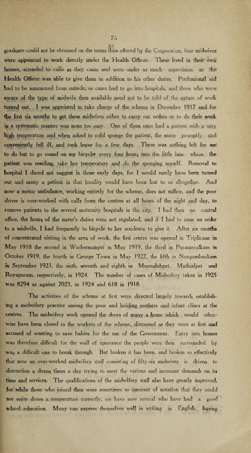 graduate could not be obtained on the terms then offered by the Corporation, four midwives were appointed to work directly under the Health Officer. These lived in their own houses, attended to calls as they came and were under as much supervision as the Health Officer was able to give them in addition to his other duties. Professional aid had to be summoned from outside, or cases had to go into hospitals, and those who were aware of thle type of midwife then available need not to be told of the nature of work turned out. I was appointed to take charge of the scheme in December 1917 and for the first six months to get these midwives either to carry out orders or to do their work in a systematic manner was none too easy. One of them once had a patient with a very ■f.’ 7T * c ' ' * * * ’ • i Vi A high temperature and when asked to cold sponge the patient, the nurse promptly and conveniently fell ill, and took leave for a few days. There was nothing left foi me to do but to go round on my bicycle* every four hours into the little lane where the patient was residing, take hler temperature and do the sponging myself. Removal to hospital I dared not suggest in those early days, for I would surely have been turned out and many a patient in that locality would have been lost to us altogether. And now a motor ambulance, working entirely for the scheme, does not suffice, and the poor driver is over-worked with calls from the centres at all hours of the night and day, to remove patients to the several maternity hospitals in the city. I had then no central office, the hours of the nurse’s duties were not regulated, and if I had to issue an order to a midwife, I had frequently to bicycle to her residence to give it. After six months of concentrated visiting in the area of work, the first centre was opened in Triplicane in M ay 1918 the second in Washermanpet in May 1919, the third in Purasawalkam in October 1919, the fourth in George Town in May 1922, the fifth in Nungambaukam in September 1923, the sixth, seventh and eighth in Meersahibpet, Muthialpet and Royapuram, respectively, in 1924. The number of cases of Midwifery taken in 1925 was 8294 as against 7023, in 1924 and 618 in 1918. The activities of the scheme at first were directed largely towards establish- ing a midwifery practice among the poor and holding mothers and infant clincs at the centres. The midwifery work opened the doors of many a home which would other¬ wise have been closed to the workers of the scheme, distrusted as they were at first and accused of wanting to save babies for the use of the Government. Entry into homes was therefore difficult for the wall of ignorance the people were then surrounded by was a difficult one to break through. But broken it has been, and broken so effectively that now an over-worked midwifery staff consisting of fifty-six midwives is driven tc distinction a dozen times a day trying to meet the various and incessant demands on its time and services. The qualifications of the midwifery staff also have greatly improved, for while those who joined then were sometimes so ignorant of notation that they could not write down a temperature correctly, we have now several who have had a good school education. Many can express themselves well in writing in English, having