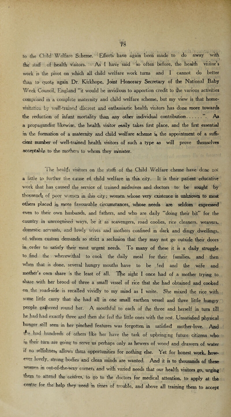 the staff of health visitors. As I have said so often before, the health visitor’s work is the pivot on which ail child welfare work turns and I cannot do better than to quote again Dr. Kirkhope, Joint Honorary Secretary of the National Baby Week Council, England “it would be invidious to apportion credit to the various activities composed in a complete maternity and child welfare scheme, but my view is that home- visitation by well-trained discreet and enthusiastic health visitors has done more towards the reduction of infant mortality than any other individual contribution.”. As a propagandist likewise, the health visitor easily takes first place, and the first essential in the formation of a maternity and child welfare scheme i& the appointment of a suffi¬ cient number of well-trained health visitors of such a type as will prove themselves acceptable to the mothers to whom they minister. i he heahjh visitors on the staffi of the Child Welfare cheme have dene not a little to further the cause of, child welfare in this city. It is their patient educative • 7 work that has caused the service of trained midwives and doctors to be sought by thousand- of poor women in this city; women whose very existence is unknown to most others placed in more favourable circumstances, whose needs are seldom expressed even to their own husbands, and fathers, and who are daily “doing their bit” for the country in unreognised ways, be it as scavengers, road coolies, rice cleaners, weavers, domestic servants, and lowly wives and mothers confined in dark and dingy dwellings, of v^hom custom demands so strict a seclusion that they may not go outside their doors in order to satisfy their most urgent needs. To many of these it is a daily struggle to find the wherewithal to cook the daily meal for their families, and then when that is done, several hungry mouths have to be fed and the wife and » j mothei s own share is the least of all. Tjhe sight I once had of a mother trying to share with her brood of three a small vessel of rice that she had obtained and cooked on the road-side is recalled vividly to my mind as I write. She mixed the rice with some little curry that she had all in one small earthen vessel and three little hungry people gathered round her. A mouthful to each of the three and1 herself in turn till he had had exactly three and then she fed the little ones with the rest. Unsatisfied physical hunger still seen in her pinched features was forgotten in satisfied mother-love. And e had hundreds of others like her have the task of upbringing future citizens who in their turn are go-ng to serve us perhaps only as hewers of wood and drawers of water if no selfishness allows them opportunities for nothing else. Yet for honest work, how¬ ever lovely, strong bodies and clean minds are wanted. And it is to thousands of these women in out-of-the-way corners and with varied needs that our health visitors go, urging them fo attend the centres, to go to the doctors for medical attention, to apply at the centre for the help they need in times of trouble, and above all training them to accept