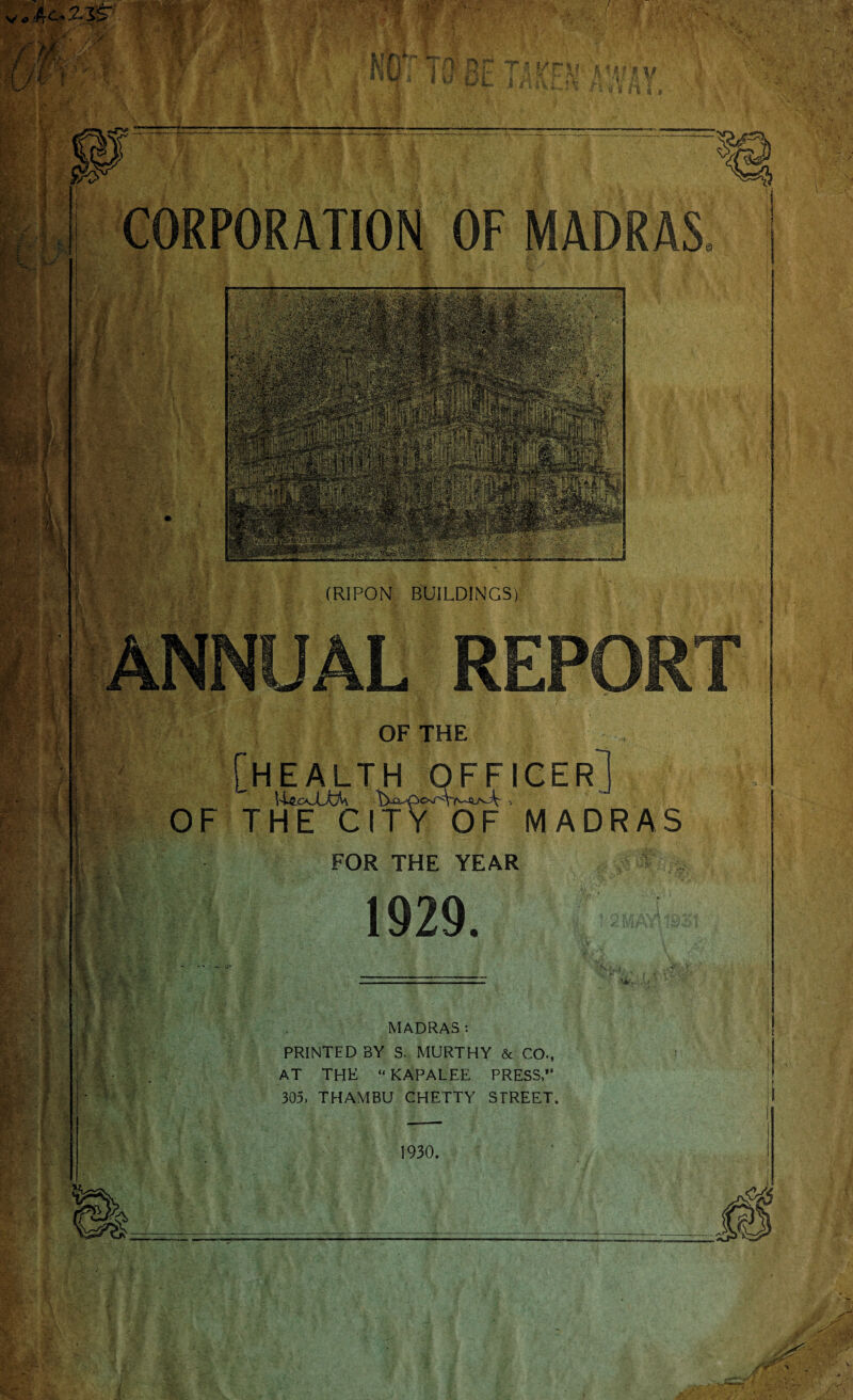 V„ 4c. .-2.1ST /M i m Ef ry-r IV f | rv ^ *» s » I w t & J /■; - a; v G V-, >V,' »»*. /.H; ft i- ri y ;t > ■ f; % m L I Jgjj, l 1/ ifc* &• A-J.V U’4- K fc fl: t f *,y i i-H CORPORATION OF MADRAS $ ■ Ws®: v.: Ikfe4 (RIPON BUILDINGS) ANNUAL OF THE [health officer, \^oJLkh \)-o^c>j'^r^£u^k: ■. OF THE CITY OF MADRAS FOR THE YEAR 1929. MADRAS: PRINTED BY S. MURTHY & CO., AT THE “KAPALEE PRESS, 305, THAMBU CHETTY STREET. m. 1930