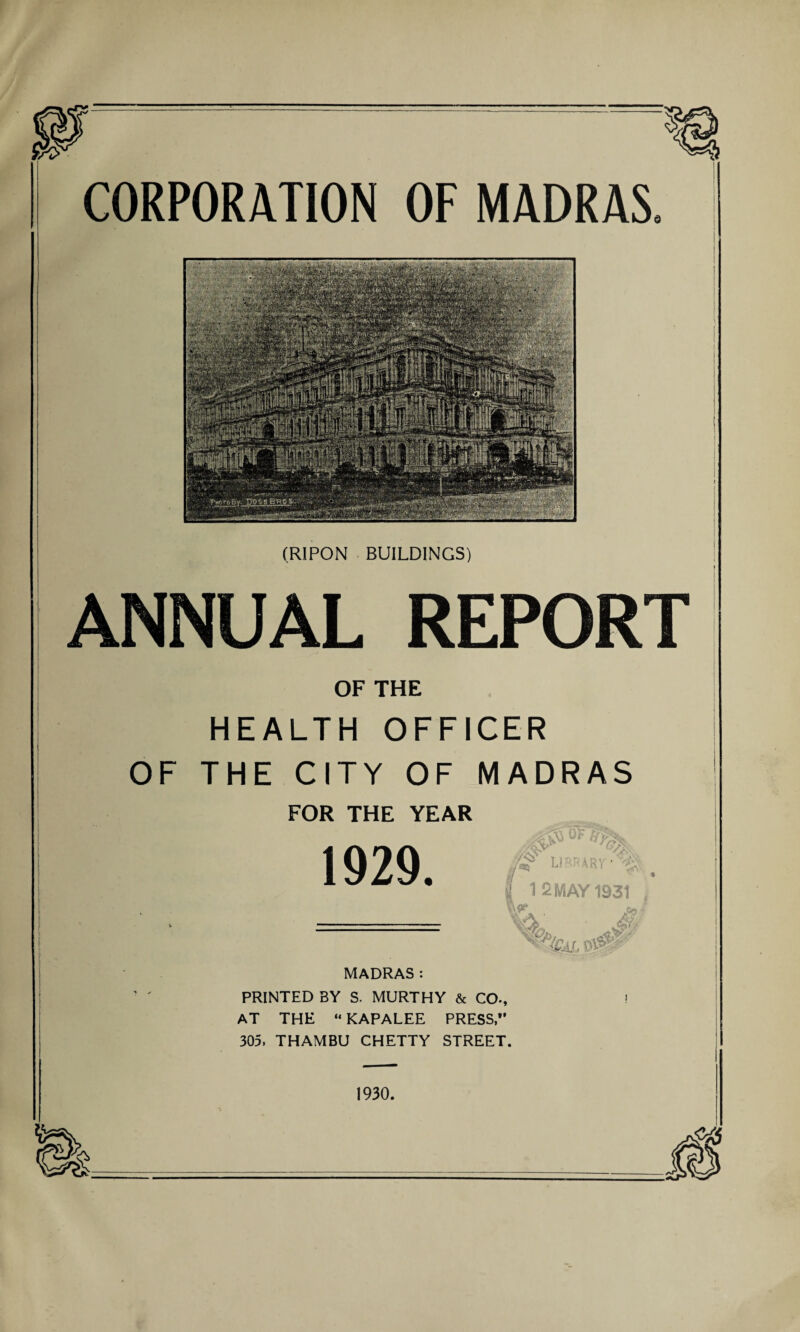 CORPORATION OF MADRAS. (RIPON BUILDINGS) ANNUAL REPORT OF THE HEALTH OFFICER OF THE CITY OF MADRAS f I i FOR THE YEAR 1929. T1RRAR1 | 12 MAY 1931 ; JqI MADRAS: PRINTED BY S. MURTHY & CO., AT THE “ KAPALEE PRESS,” 305, THAMBU CHETTY STREET. 1930.