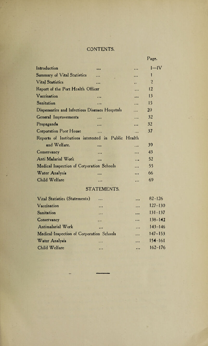 CONTENTS. Page. Introduction • • • I—IV Summary of Vital Statistics • • • 1 Vital Statistics • f 2 Report of the Port Health Officer • • • 12 Vaccination • • • 13 Sanitation • • • 15 Dispensaries and Infectious Diseases Hospitals • • • 20 General Improvements • • • 32 Propaganda • • • 32 Corporation Poor House Reports of Institutions interested in Public Health 37 and Welfare. • • • 39 Conservancy • • • 43 Anti Malarial Work • • • 52 Medical Inspection of Corporation Schools • • • 55 Water Analysis • • • 66 Child Welfare • • • 69 STATEMENTS. Vital Statistics (Statements) • • f 82-126 Vaccination • • • 127-130 Sanitation • • • 131-137 Conservancy • • • 138-142 Antimalarial Work • • • 143-146 Medical lnspection of Corporation Schools • • • 147-153 Water Analysis • • • 154-161 Child Welfare • • • 162-176