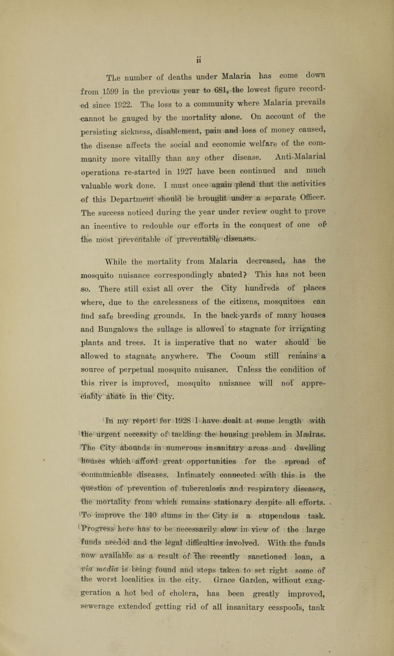 The number of deaths under Malaria has come down from 1599 in the previous year to 681, the lowest figure record¬ ed since 1922. The loss to a community where Malaria prevails cannot be gauged by the mortality alone. On account of the persisting sickness, disablement, pain and loss of money caused, the disease affects the social and economic welfare of the com¬ munity more vitallly than any other disease. Anti-Malarial operations re-started in 1927 have been continued and much valuable work done. I must once again plead that the activities of this Department should be brought under a separate Officer. The success noticed during the year under review ought to prove an incentive to redouble our efforts in the conquest of one of' the most preventable of preventable diseases. While the mortality from Malaria decreased, has the mosquito nuisance correspondingly abated? This has not been so. There still exist all over the City hundreds of places where, due to the carelessness of the citizens, mosquitoes can find safe breeding grounds. In the back-yards of many houses and Bungalows the sullage is allowed to stagnate for irrigating plants and trees. It is imperative that no water should be allowed to stagnate anywhere. The Cooum still remains a source of perpetual mosquito nuisance. Unless the condition of this river is improved, mosquito nuisance will not appre¬ ciably abate in the 'City. In my report for 1928 I have dealt at some length with the'urgent necessity of tackling the; housing problem in Madras. The City abounds in numerous insanitary areas and dwelling houses which afford great opportunities for the spread of •Communicable diseases. Intimately connected with this is the question of prevention of tuberculosis and respiratory diseases, the mortality from which remains stationary despite all efforts. . To improve the 140 slums in the City is a stupendous task. Progress here has to be necessarily slow in view of the large funds needed and the legal difficulties involved. With the funds now available as a result of The recently sanctioned loan, a via media is being found and steps taken to set right some of the worst localities in the city. Grace Garden, without exag¬ geration a hot bed of cholera, has been greatly improved, sewerage extended getting rid of all insanitary cesspools, tank