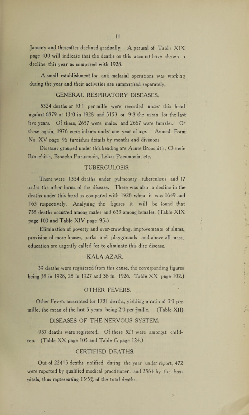 January and thereafter declined gradually. A perusal of Tabl*. XI K page 100 will indicate that the deaths on this account have shown a decline this year as compared with 1928. A small establishment for anti-malarial operations was working during the year and their activities are summarised separately. GENERAL RESPIRATORY DISEASES, 5324 deaths or 10‘ 1 per mille were recorded under this head against 6879 or 13 0 in 1928 and 5153 or 9*8 the mean for the last five years. Of these, 2657 were males and 2667 were females. Or thase again, 1976 were infants under one year of age. Annual Form No XV page 96 furnishes details by months and divisions. Diseases grouped under this heading are Acute Bronchitis,1 Chronic Bronchitis, Broncho Pneumonia, Lobar Pneumonia, etc. TUBERCULOSIS. Ther e were 1354 deaths under pulmonary tuberculosis and 17 under the other forms of the disease. There was also a decline in the deaths under this head as compared with 1928 when it was 1649 and 163 respectively. Analysing the figures it will be found that 733 deaths occurred among males and 633 among females. (Table XIX page 100 and Table XIV page 95*) Elimination of poverty and over-crowding, improvements of slums, provision of more houses, parks and playgrounds and above all mass, education are urgently called for to eliminate this dire disease. KALA-AZAR. 39 deaths were registered from this cause, the corresponding figures being 38 in 1928, 28 in 1927 and 38 in 1926. Table XX page 102.) OTHER FEVERS. Other Fevers accounted for 1731 deaths, yielding a ratio of 3*3 per mille, the mean of the last 5 years being 2’0 per emille. (Table XII) DISEASES OF THE NERVOUS SYSTEM. 937 deaths were registered. Of these 521 were amongst child¬ ren. (Table XX page 105 and Table G page 124.) CERTIFIED DEATHS. Out o-f 22415 deaths notified during the year under report, 472 were reported by qualified medical practitioners and 2564 by the hos¬ pitals, thus representing 13*5% of the total deaths.