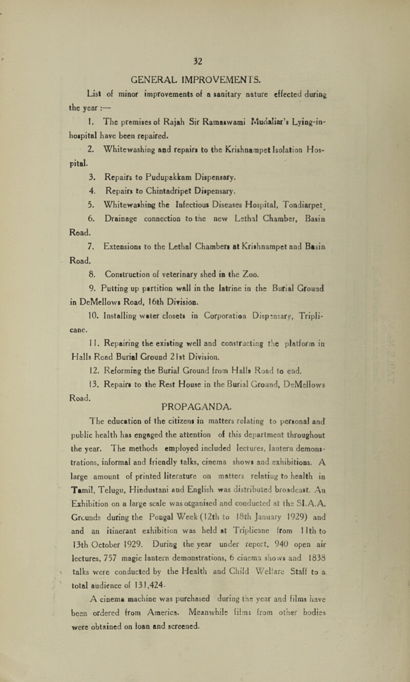 GENERAL IMPROVEMENTS. List of minor improvements of a sanitary nature effected during the year:— 1. The premises of Rajah Sir Ramaiwami Mudaliar’s Lying-in¬ hospital have been repaired. 2. Whitewashing and repairs to the Krishnarnpet Isolation Hos¬ pital. 3. Repairs to Pudupakkam Dispensary. 4. Repairs to Chintadripet Dispensary. 5. Whitewashing the Infectious Diseases Hospital, Tondiarpet 6. Drainage connection to the new Lethal Chamber, Basin Road. 7. Extensions to the Lethal Chambers at Krishnarnpet an d Basin Road. 8. Construction of veterinary shed in the Zoo. 9. Putting up partition wall in the latrine in the Burial Ground in DeMellows Road, 16th Division. 10. Installing water closets in Corporation Dispensary, Tripli- cane. 1 1. Repairing the existing well and constructing the platform in Halls Road Burial Ground 21st Division. 12. Reforming the Burial Ground from Halls Road to end. 13. Repairs to the Rest House in the Burial Ground, DeMellows Road. PROPAGANDA. The education of the citizens in matters relating to personal and public health has engaged the attention of this department throughout the year. The methods employed included lectures, lantern demons¬ trations, informal and friendly talks, cinema shows and exhibitions. A large amount of printed literature on matters relating to health in Tamil, Telugu, Hindustani and English was distributed broadcast. An Exhibition on a large scale was organised and conducted at the SI. A. A. Grounds during the Pougal Week (12th to 18th January 1929) and and an itinerant exhibition was held *t Triplicane from 1 1th to 13th October 1929. During the year under report, 940 open air lectures, 757 magic lantern demonstrations, 6 cinema shows and 1838 talks were conducted by the Health and Child Welfare Staff to a total audience of 131,424- A cinema machine was purchased during the year and films have been ordered from America. Meanwhile films from other bodies were obtained on loan and screened.