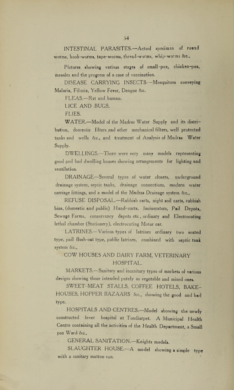 54 INTESTINAL PARASITES.—Actual speciman of round worms, hook-worms, tape-worms, thread-worms, whip-worms &c., * \ Pictures showing various stages of small-pox, chicken-pox, measles and the progress of a case of vaccination. DISEASE CARRYING INSECTS.—Mosquitoes conveying Malaria, Filaria. Yellow Fever, Dengue &c, FLEAS.—Rat and human. LICE AND BUGS. FLIES. WATER.—Model of the Madras Water Supply and its distri¬ bution, domestic filters and other mechanical filters, well protected tanks and wells &c., and treatment of Analysis of Madras Water Supply. DWELLINGS.—There were very many models representing good and bad dwelling bouses showing arrangements for lighting and ventilation. DRAINAGE—Several types of water closets, underground drainage system, septic tanks, drainage connections, modern water carriage fittings, and a model of the Madras Drainage system &c., REFUSE DISPOSAL.—Rubbish carts, night soil carts, rubbish bins, (domestic and public) Hand-carts, Incinerators, Pail Depots, Sewage Farms, conservancy depots etc , ordinary and Electrocuting lethal chamber (Stationery), electrocuting Motor car. LATRINES.-Various types of latrines ordinary two seated type, pail flush-out type, public latrines, combined with septic tank system &c., COW HOUSES AND DAIRY FARM, VETERINARY HOSPITAL. MARKETS,—Sanitary and insanitary types of markets of various designs showing those intended purely as vegetable and mixed ones. SWEET-MEAT STALLS, COFFEE HOTELS, BAKE¬ HOUSES, HOPPER BAZAARS &c., showing the good and bad type. HOSPITALS AND CENTRES.—Model showing the newly constructed fever hospital at Tondiarpet. A Municipal Health Centre containing all the activities of the Health Department, a Small pox Ward &c., GENERAL SANITATION.—Knights models. SLAUGHTER HOUSE. A model showing a simple type with a sanitary mutton van.