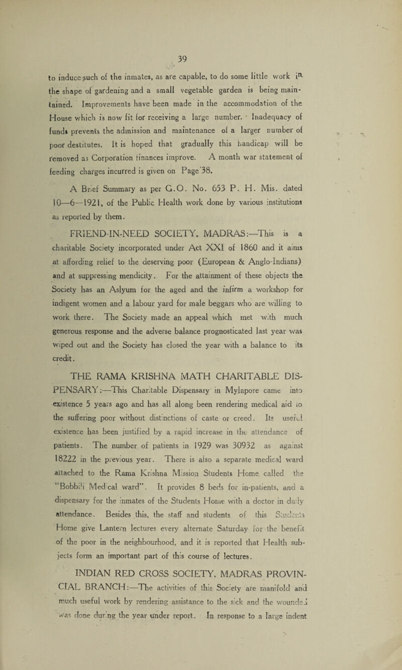 to inducesuch of the inmates, as are capable, to do some little work ia the shape of gardening and a small vegetable garden is being main- •> tained. Improvements have been made in the accommodation of the House which is now fit for receiving a large number. * Inadequacy of funds prevents the admission and maintenance oi a larger number of poor destitutes. It is hoped that gradually this handicap will be removed as Corporation finances improve. A month war statement of feeding charges incurred is given on Page 38. A Brief Summary as per G.O. No. 653 P. H. Mis. dated 10—6—1921, of the Public Health work done by various institutions as reported by them. FRIEND-IN-NEED SOCIETY, MADRAS:—This is a charitable Society incorporated under Act XXI of 1860 and it aims at affording relief to the deserving poor (European & Anglo-Indians) and at suppressing mendicity. For the attainment of these objects the Society has an Aslyum for the aged and the infirm a workshop for indigent women ancl a labour yard for male beggars who are willing to work there. The Society made an appeal which met w.th much generous response and the adverse balance prognosticated last year was wiped out and the Society has closed the year with a balance to its credit. THE RAMA KRISHNA MATH CHARITABLE DIS¬ PENSARY:—This Charitable Dispensary in Myiapore came into existence 5 years ago and has all along been rendering medical aid to the suffering poor without distinctions of caste or creed. Its useful existence has been justified by a rapid increase in the attendance of patients. The number of patients in 1929 was 30932 as against 18222 in the previous year. There is also a separate medical ward attached to the Rama Krishna Mission Students Heme called the Bobbili Med. cal ward”. It provides 8 beds for in-patients, and a dispensary for the inmates of the Students Home with a doctor in daily attendance. Besides this, the staff and students of this Students Home give Lantern lectures every alternate Saturday for the benefit of the poor in the neighbourhood, and it is reported that Health sub¬ jects form an important part of this course of lectures. INDIAN RED CROSS SOCIETY, MADRAS PROVIN¬ CIAL BRANCH:—The activities of this Society are manifold and much useful work by rendering assistance to the sick and the wounded was done dur.ng the year tfnder report. In response to a large indent