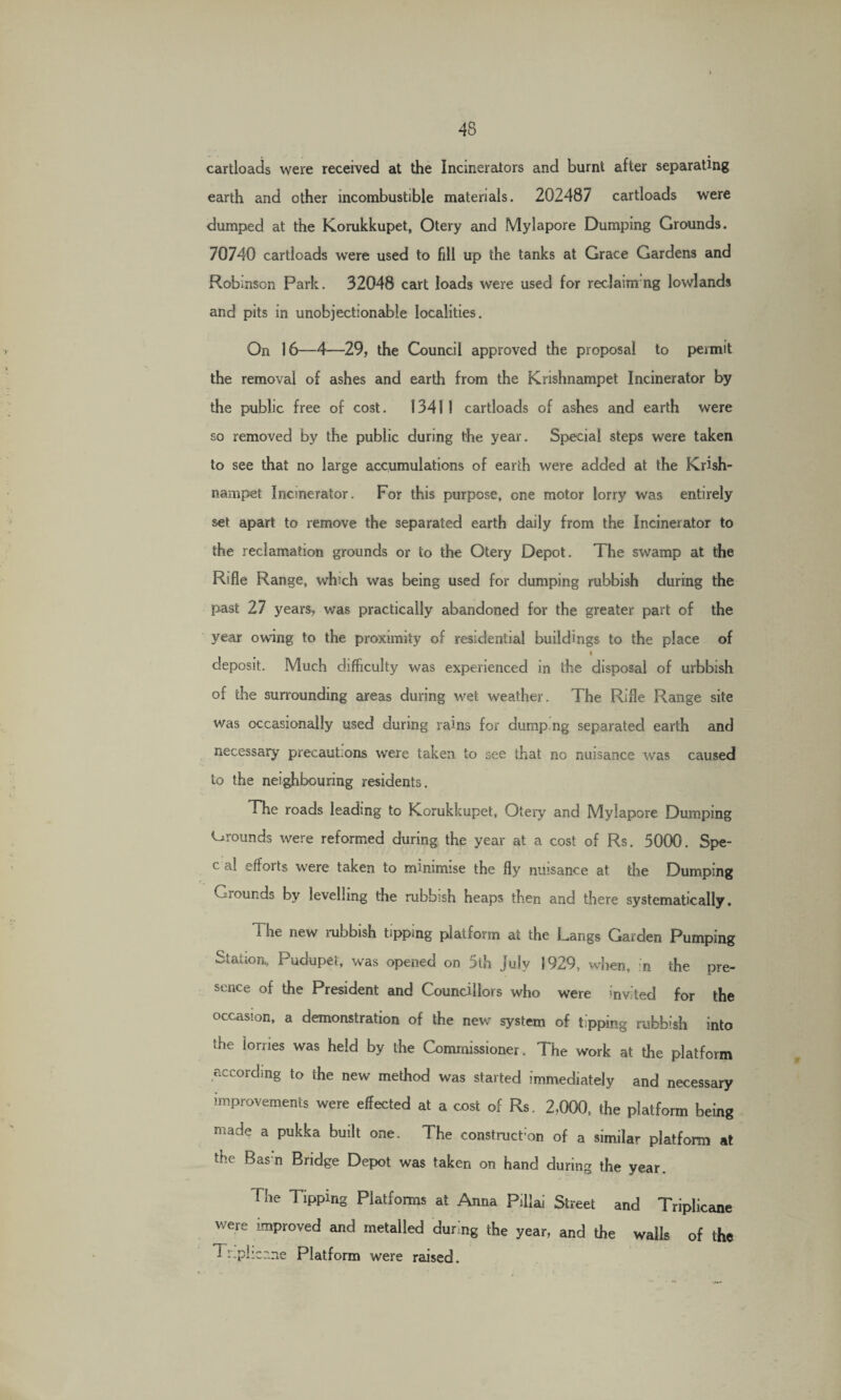 cartloads were received at the Incinerators and burnt after separating earth and other incombustible materials. 202487 cartloads were dumped at the Korukkupet, Otery and Mylapore Dumping Grounds. 70740 cartloads were used to fill up the tanks at Grace Gardens and Robinson Park. 32048 cart loads were used for reclaming lowlands and pits in unobjectionable localities. On 16—4—29, the Council approved the proposal to permit the removal of ashes and earth from the Krishnampet Incinerator by the public free of cost. 13411 cartloads of ashes and earth were so removed by the public during the year. Special steps were taken to see that no large accumulations of earth were added at the Krish¬ nampet Incinerator. For this purpose, one motor lorry was entirely set apart to remove the separated earth daily from the Incinerator to the reclamation grounds or to the Otery Depot. The swamp at the Rifle Range, which was being used for dumping rubbish during the past 27 years, was practically abandoned for the greater part of the year owning to the proximity of residential buildings to the place of l deposit. Much difficulty was experienced in the disposal of urbbish of the surrounding areas during wet weather. The Rifle Range site v/as occasionally used during rains for dump ng separated earth and necessary precautions were taken to see that no nuisance was caused to the neighbouring residents. The roads leading to Korukkupet, Otery and Mylapore Dumping Grounds were reformed during the year at a cost of Rs. 5000. Spe- c a! efforts were taken to minimise the fly nuisance at the Dumping Grounds by levelling the rubbish heaps then and there systematically. The new rubbish tipping platform at the Langs Garden Pumping Station, Pudupet, was opened on 5th July 1929, when, n the pre¬ sence of the President and Councillors who were invited for the occasion, a demonstration of the new system of tipping rubbish into the lorries was held by the Commissioner. The work at the platform according to the new method was started immediately and necessary improvements were effected at a cost of Rs. 2,000, the platform being made a pukka built one. The construct’on of a similar platform at the Basn Bridge Depot was taken on hand during the year. The Tipping Platforms at Anna Piilai Street and Triplicane were improved and metalled during the year, and the wails of the 1 r.phccne Platform were raised.