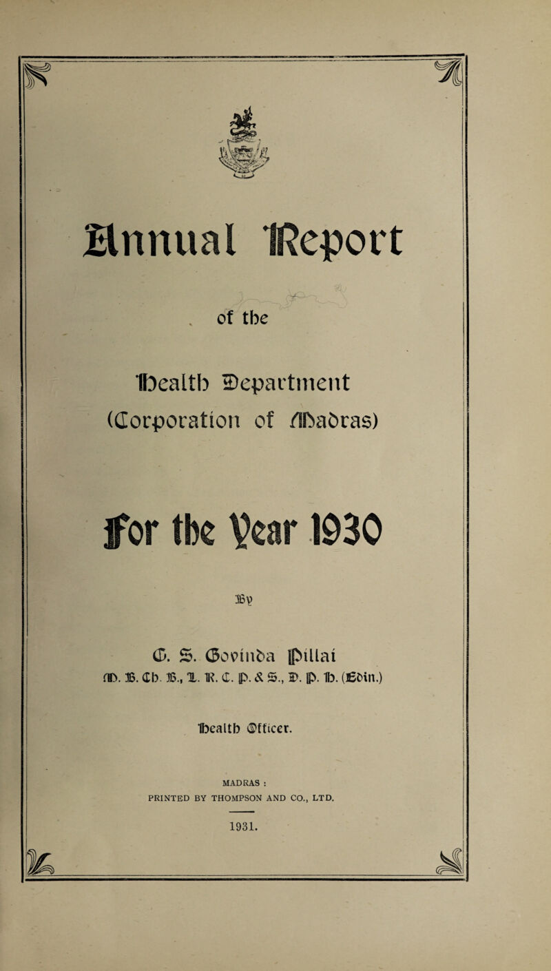 Bnnual IReport _ , r*- - . of tbe Ibealtb department (Corporation of /IbaOras) for tbc Vear 1930 36? (5. £>. (5ov>mba ipuiai HD. 36. Cb. 36., TL. K. 4. p. & 5., 2>. p. 1b. (fibill.) Ibealtb ©fticer. MADRAS : PRINTED BY THOMPSON AND CO., LTD. 1931.