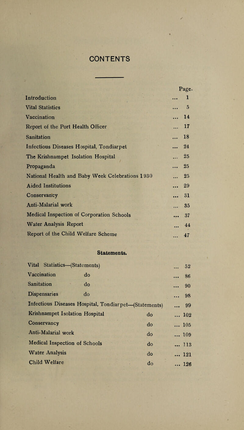 CONTENTS Page. Introduction ... 1 Vital Statistics ... 5 Vaccination ... 14 Report of the Port Health Officer ... 17 Sanitation ... 18 Infectious Diseases Hospital, Tondiarpet ... 24 The Krishnampet Isolation Hospital ... 25 Propaganda ... 25 National Health and Baby Week Celebrations 1930 ... 25 Aided Institutions ... 29 Conservancy ... 31 Anti-Malarial work ... 35 Medical Inspection of Corporation Schools ... 37 Water Analysis Report 44 ) ♦ Report of the Child Welfare Scheme 47 Statements. Vital Statistics—(Statements) 52 Vaccination do ... 86 Sanitation do ... 90 Dispensaries do ... 98 Infectious Diseases Hospital, Tondiarpet—(Statements) ... 99 Krishnampet Isolation Hospital do ... 102 Conservancy do ... 105 Anti-Malarial work do ... 109 Medical Inspection of Schools do ... 113 Water Analysis do ... 121 Child Welfare do ... 126