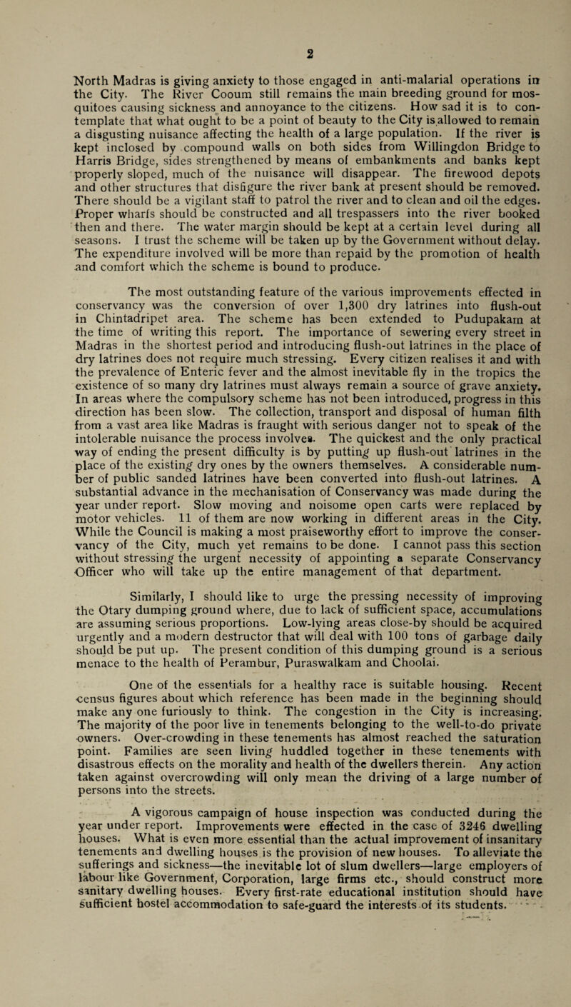North Madras is giving anxiety to those engaged in anti-malarial operations in the City. The River Cooum still remains the main breeding ground for mos¬ quitoes causing sickness and annoyance to the citizens. How sad it is to con¬ template that what ought to be a point of beauty to the City is allowed to remain a disgusting nuisance affecting the health of a large population. If the river is kept inclosed by compound walls on both sides from Willingdon Bridge to Harris Bridge, sides strengthened by means of embankments and banks kept properly sloped, much of the nuisance will disappear. The firewood depots and other structures that disfigure the river bank at present should be removed. There should be a vigilant staff to patrol the river and to clean and oil the edges. Proper wharfs should be constructed and all trespassers into the river booked then and there. The water margin should be kept at a certain level during all seasons. I trust the scheme will be taken up by the Government without delay. The expenditure involved will be more than repaid by the promotion of health and comfort which the scheme is bound to produce. The most outstanding feature of the various improvements effected in conservancy was the conversion of over 1,300 dry latrines into flush-out in Chintadripet area. The scheme has been extended to Pudupakarn at the time of writing this report. The importance of sewering every street in Madras in the shortest period and introducing flush-out latrines in the place of dry latrines does not require much stressing. Every citizen realises it and with the prevalence of Enteric fever and the almost inevitable fly in the tropics the existence of so many dry latrines must always remain a source of grave anxiety. In areas where the compulsory scheme has not been introduced, progress in this direction has been slow. The collection, transport and disposal of human filth from a vast area like Madras is fraught with serious danger not to speak of the intolerable nuisance the process involves. The quickest and the only practical way of ending the present difficulty is by putting up flush-out latrines in the place of the existing dry ones by the owners themselves. A considerable num¬ ber of public sanded latrines have been converted into flush-out latrines. A substantial advance in the mechanisation of Conservancy was made during the year under report. Slow moving and noisome open carts were replaced by motor vehicles. 11 of them are now working in different areas in the City. While the Council is making a most praiseworthy effort to improve the conser¬ vancy of the City, much yet remains to be done. I cannot pass this section without stressing the urgent necessity of appointing a separate Conservancy Officer who will take up the entire management of that department. Similarly, I should like to urge the pressing necessity of improving the Otary dumping ground where, due to lack of sufficient space, accumulations are assuming serious proportions. Low-lying areas close-by should be acquired urgently and a modern destructor that will deal with 100 tons of garbage daily should be put up. The present condition of this dumping ground is a serious menace to the health of Perambur, Puraswalkam and Choolai. One of the essentials for a healthy race is suitable housing. Recent census figures about which reference has been made in the beginning should make any one furiously to think. The congestion in the City is increasing. The majority of the poor live in tenements belonging to the well-to-do private owners. Over-crowding in these tenements has almost reached the saturation point. Families are seen living huddled together in these tenements with disastrous effects on the morality and health of the dwellers therein. Any action taken against overcrowding will only mean the driving of a large number of persons into the streets. A vigorous campaign of house inspection was conducted during the year under report. Improvements were effected in the case of 3246 dwelling houses. What is even more essential than the actual improvement of insanitary tenements and dwelling houses is the provision of new houses. To alleviate the sufferings and sickness—the inevitable lot of slum dwellers—large employers of labour like Government, Corporation, large firms etc., should construct more sanitary dwelling houses. Every first-rate educational institution should have sufficient hostel accommodation to safe-guard the interests of its students. ': .