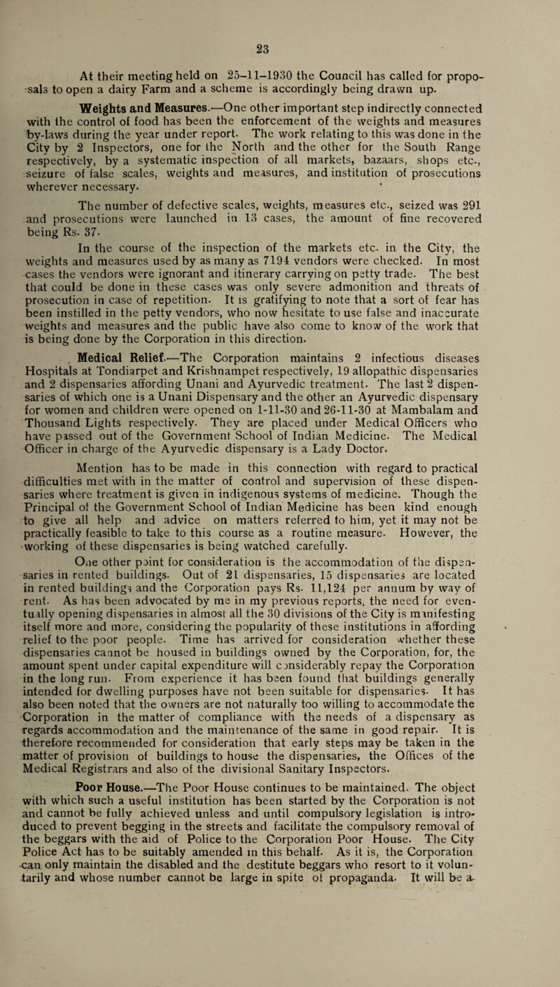 At their meeting held on 25-11-1930 the Council has called for propo¬ sals to open a dairy Farm and a scheme is accordingly being drawn up. Weights and Measures.'—One other important step indirectly connected with the control of food has been the enforcement of the weights and measures by-laws during the year under report. The work relating to this was done in the City by 2 Inspectors, one for the North and the other for the South Range respectively, by a systematic inspection of all markets, bazaars, shops etc., seizure of false scales, weights and measures, and institution of prosecutions wherever necessary. The number of defective scales, weights, measures etc., seized was 291 and prosecutions were launched in 13 cases, the amount of fine recovered being Rs. 37- In the course of the inspection of the markets etc. in the City, the weights and measures used by as many as 7194 vendors were checked. In most cases the vendors were ignorant and itinerary carrying on petty trade. The best that could be done in these cases was only severe admonition and threats of prosecution in case of repetition. It is gratifying to note that a sort of fear has been instilled in the petty vendors, who now hesitate to use false and inaccurate weights and measures and the public have also come to know of the work that is being done by the Corporation in this direction. Medical Relief.—The Corporation maintains 2 infectious diseases Hospitals at Tondiarpet and Krishnampet respectively, 19 allopathic dispensaries and 2 dispensaries affording Unani and Ayurvedic treatment. The last 2 dispen¬ saries of which one is a Unani Dispensary and the other an Ayurvedic dispensary for women and children were opened on 1-11-30 and 26-11-30 at Mambalam and Thousand Lights respectively. They are placed under Medical Officers who have passed out of the Government School of Indian Medicine. The Medical Officer in charge of the Ayurvedic dispensary is a Lady Doctor. Mention has to be made in this connection with regard to practical difficulties met with in the matter of control and supervision of these dispen¬ saries where treatment is given in indigenous systems of medicine. Though the Principal oi the Government School of Indian Medicine has been kind enough to give all help and advice on matters referred to him, yet it may not be practically feasible to take to this course as a routine measure. However, the ■ working of these dispensaries is being watched carefully. One other point for consideration is the accommodation of the dispen¬ saries in rented buildings. Out of 21 dispensaries, 15 dispensaries are located in rented buildings and the Corporation pays Rs. 11,124 per annum by way of rent. As lias been advocated by me in my previous reports, the need for even¬ tually opening dispensaries in almost all the 30 divisions of the City is manifesting itself more and more, considering the popularity of these institutions in affording relief to the poor people. Time has arrived for consideration whether these dispensaries cannot be housed in buildings owned by the Corporation, for, the amount spent under capital expenditure will considerably repay the Corporation in the long run. From experience it has been found that buildings generally intended for dwelling purposes have not been suitable for dispensaries. It has also been noted that the owners are not naturally too willing to accommodate the Corporation in the matter of compliance with the needs of a dispensary as regards accommodation and the maintenance of the same in good repair. It is therefore recommended for consideration that early steps may be taken in the matter of provision of buildings to house the dispensaries, the Offices of the Medical Registrars and also of the divisional Sanitary Inspectors. Poor House.—The Poor House continues to be maintained. The object with which such a useful institution has been started by the Corporation is not and cannot be fully achieved unless and until compulsory legislation is intro¬ duced to prevent begging in the streets and facilitate the compulsory removal of the beggars with the aid of Police to the Corporation Poor House. The City Police Act has to be suitably amended in this behalf. As it is, the Corporation can only maintain the disabled and the destitute beggars who resort to it volun¬ tarily and whose number cannot be large in spite of propaganda. It will be a-