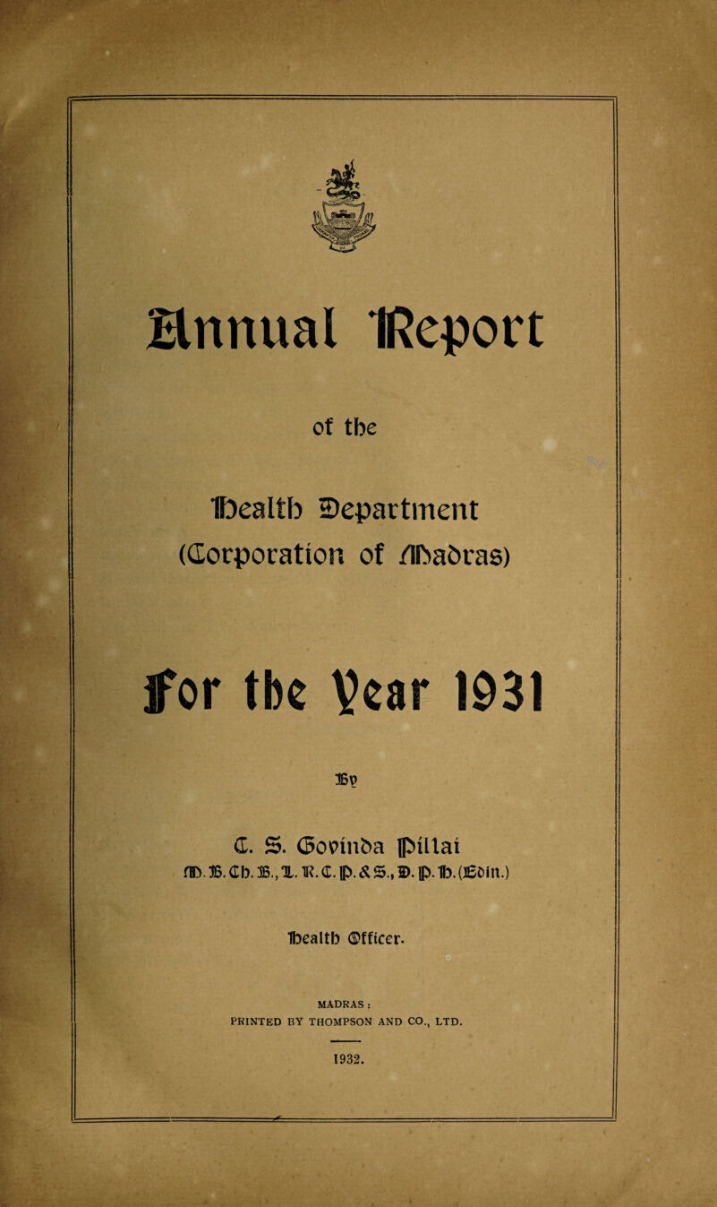 Hnttual IReport of tbe Ibealtb department (Corporation of /Iftabras) for tbe Vear 1931 <L. 5. GopinOa flMllai m>. 36. cb. 36., x. n?. <r. p. & s., ©. p. ib. aeom.) Ibealtb ©fficer. MADRAS: PRINTED BY THOMPSON AND CO., LTD. 1932.