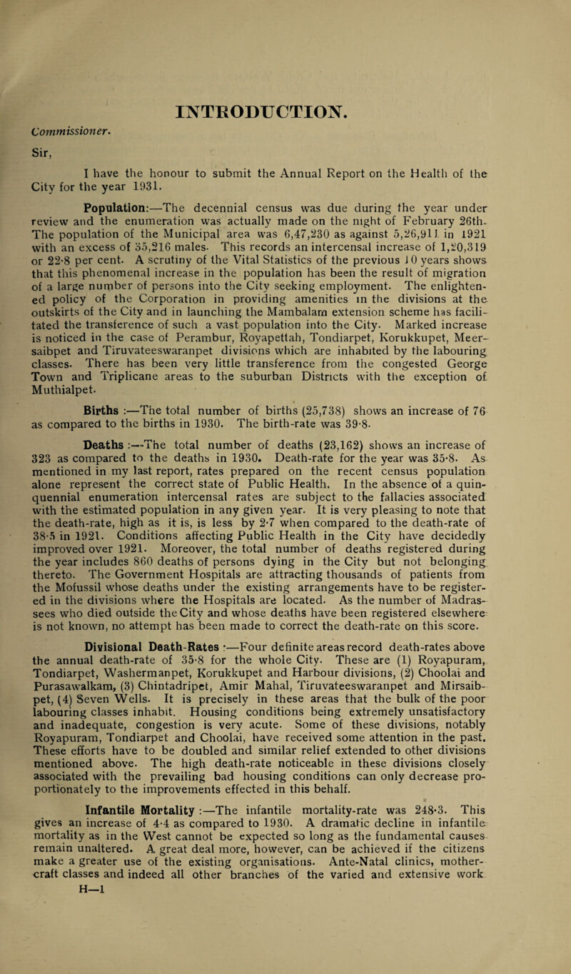 INTRODUCTION. Commissioner. Sir, I have the honour to submit the Annual Report on the Health of the City for the year 1931. Population:—The decennial census was due during the year under review and the enumeration was actually made on the night of February 26th. The population of the Municipal area was 6,47,230 as against 5,26,911 in 1921 with an excess of 35,216 males. This records an intercensal increase of 1,20,319 or 22-8 per cent. A scrutiny of the Vital Statistics of the previous 10 years shows that this phenomenal increase in the population has been the result of migration of a large number of persons into the City seeking employment. The enlighten¬ ed policy of the Corporation in providing amenities in the divisions at the outskirts of the City and in launching the Mambalarn extension scheme has facili¬ tated the transference of such a vast population into the City. Marked increase is noticed in the case of Perambur, Royapettah, Tondiarpet, Korukkupet, Meer- saibpet and Tiruvateeswaranpet divisions which are inhabited by the labouring classes. There has been very little transference from the congested George Town and Triplicane areas to the suburban Districts with the exception of Muthialpet. Births :—The total number of births (25,738) shows an increase of 76 as compared to the births in 1930. The birth-rate was 39-8- Deaths :—The total number of deaths (23,162) shows an increase of 323 as compared to the deaths in 1930. Death-rate for the year was 35*8. As mentioned in my last report, rates prepared on the recent census population alone represent the correct state of Public Health. In the absence of a quin¬ quennial enumeration intercensal rates are subject to the fallacies associated with the estimated population in any given year. It is very pleasing to note that the death-rate, high as it is, is less by 2-7 when compared to the death-rate of 38-5 in 1921. Conditions affecting Public Health in the City have decidedly improved over 1921. Moreover, the total number of deaths registered during the year includes 860 deaths of persons dying in the City but not belonging thereto. The Government Hospitals are attracting thousands of patients from the Mofussil whose deaths under the existing arrangements have to be register¬ ed in the divisions where the Hospitals are located. As the number of Madras- sees who died outside the City and whose deaths have been registered elsewhere is not known, no attempt has been made to correct the death-rate Gn this score. Divisional Death-Rates*—Four definite areas record death-rates above the annual death-rate of 35*8 for the whole City. These are (1) Royapuram, Tondiarpet, Washermanpet, Korukkupet and Harbour divisions, (2) Choolai and Purasawalkam, (3) Chintadripet, Amir Mahal, Tiruvateeswaranpet and Mirsaib- pet, (4) Seven Wells. It is precisely in these areas that the bulk of the poor labouring classes inhabit. Housing conditions being extremely unsatisfactory and inadequate, congestion is very acute. Some of these divisions, notably Royapuram, Tondiarpet and Choolai, have received some attention in the past. These efforts have to be doubled and similar relief extended to other divisions mentioned above. The high death-rate noticeable in these divisions closely associated with the prevailing bad housing conditions can only decrease pro¬ portionately to the improvements effected in this behalf. Infantile Mortality :—The infantile mortality-rate was 248*3. This gives an increase of 4-4 as compared to 1930. A dramatic decline in infantile mortality as in the West cannot be expected so long as the fundamental causes remain unaltered. A great deal more, however, can be achieved if the citizens make a greater use of the existing organisations. Ante-Natal clinics, mother- craft classes and indeed all other branches of the varied and extensive work H—1