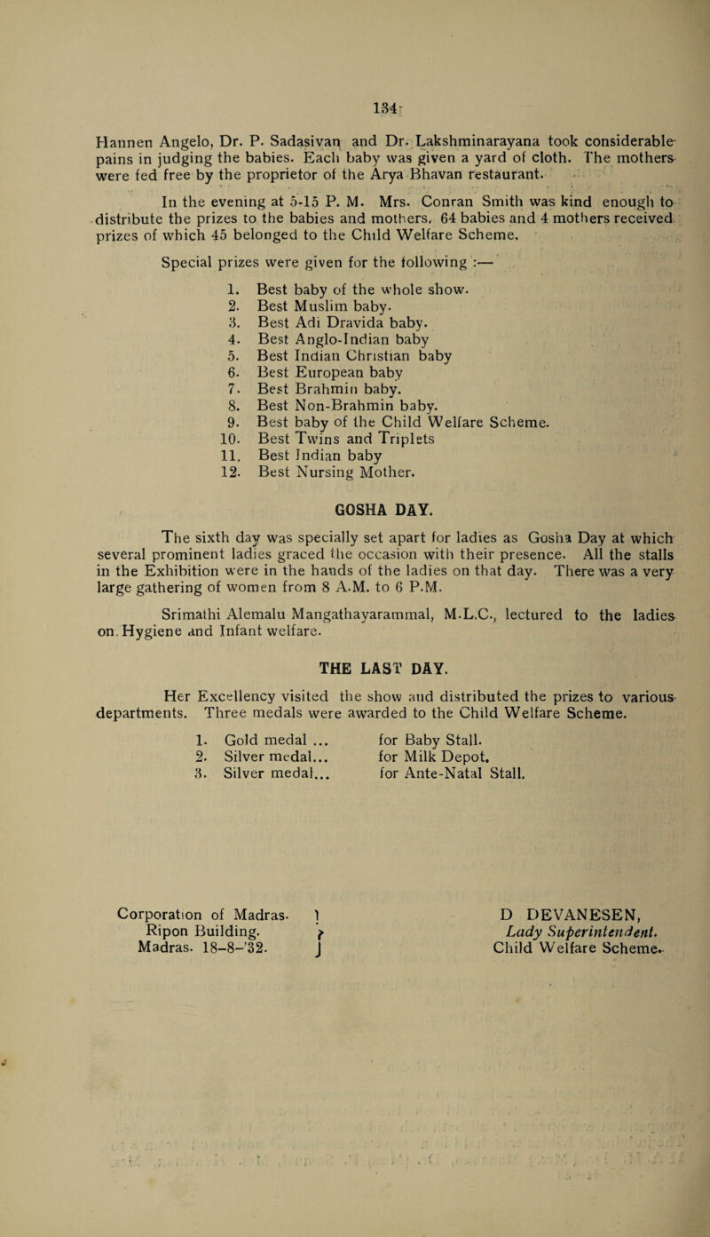 Hannen Angelo, Dr. P. Sadasivan and Dr. Lakshminarayana took considerable- pains in judging the babies. Each baby was given a yard of cloth. The mothers were fed free by the proprietor of the Arya Bhavan restaurant. In the evening at 5-15 P. M. Mrs. Conran Smith was kind enough to distribute the prizes to the babies and mothers. 64 babies and 4 mothers received prizes of which 45 belonged to the Child Welfare Scheme. Special prizes were given for the following :— 1. Best baby of the whole show. 2. Best Muslim baby. 3. Best Adi Dravida baby. 4. Best Anglo-Indian baby 5. Best Indian Christian baby 6. Best European baby 7. Best Brahmin baby. 8. Best Non-Brahmin baby. 9. Best baby of the Child Welfare Scheme. 10. Best Twins and Triplets 11. Best Indian baby 12. Best Nursing Mother. GOSHA DAY. The sixth day was specially set apart for ladies as Gosha Day at which several prominent ladies graced the occasion with their presence. All the stalls in the Exhibition were in the hands of the ladies on that day. There was a very large gathering of women from 8 A.M. to 6 P.M. Srimathi Alemalu Mangathayarammal, M.L.C., lectured to the ladies on. Hygiene and Infant welfare. THE LAST DAY. Her Excellency visited the show and distributed the prizes to various departments. Three medals were awarded to the Child Welfare Scheme. 1. Gold medal ... for Baby Stall. 2. Silver medal... for Milk Depot. 3. Silver medal... for Ante-Natal Stall. Corporation of Madras- ] Ripon Building. f Madras. 18-8-32. D DEVANESEN, Lady Superintendent. Child Welfare Scheme.