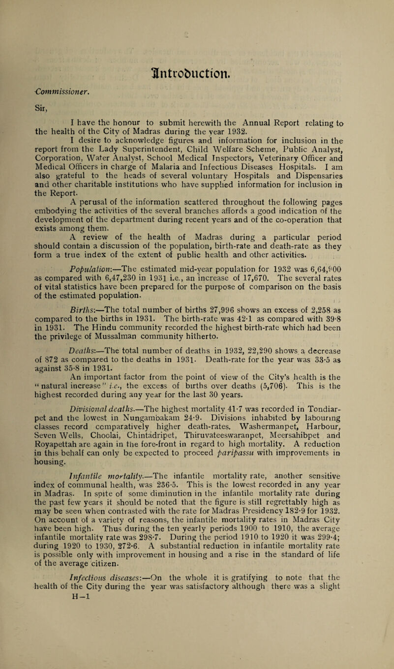 Untrobuction. -Commissioner. Sir, I have the honour to submit herewith the Annual Report relating to the health of the City of Madras during the year 1932. I desire to acknowledge figures and information for inclusion in the report from the Lady Superintendent, Child Welfare Scheme, Public Analyst, Corporation, Water Analyst, School Medical Inspectors, Veterinary Officer and Medical Officers in charge of Malaria and Infectious Diseases Hospitals. I am also grateful to the heads of several voluntary Hospitals and Dispensaries and other charitable institutions who have supplied information for inclusion in the Report. A perusal of the information scattered throughout the following pages embodying the activities of the several branches affords a good indication of the development of the department during recent years and of the co-operation that exists among them. A review of the health of Madras during a particular period should contain a discussion of the population, birth-rate and death-rate as they form a true index of the extent of public health and other activities. Population:—The estimated mid-year population for 1932 was 6,64,900 as compared with 6,47,230 in 1931 i.e., an increase of 17,670. The several rates of vital statistics have been prepared for the purpose of comparison on the basis of the estimated population. Births:—The total number of births 27,996 shows an excess of 2,258 as compared to the births in 1931. The birth-rate was 42T as compared with 39‘8 in 1931. The Hindu community recorded the highest birth-rate which had been the privilege of Mussalman community hitherto. ^ V Deaths:—The total number of deaths in 1932, 22,290 shows a decrease of 872 as compared to the deaths in 1931- Death-rate for the year was 33-5 as against 35-8 in 1931. An important factor from the point of view of the City’s health is the “ natural increase ” i.e.., the excess of births over deaths (5,706). This is the highest recorded during any year for the last 30 years. Divisional deaths.—The highest mortality 41-7 was recorded in Tondiar- pet and the lowest in Nungambakam 24-9- Divisions inhabited by labouring classes record comparatively higher death-rates. Washermanpet, Harbour, Seven Wells, Choolai, Chintadripet, Thiruvateeswaranpet, Meersahibpet and Royapettah are again in the fore-front in regard to high mortality. A reduction in this behalf can only be expected to proceed paripassu with improvements in housing. Infantile mortality.—The infantile mortality rate, another sensitive index of communal health, was 236-5. This is the lowest recorded in any year in Madras. In spite of some diminution in the infantile mortality rate during the past few years it should be noted that the figure is still regrettably high as may be seen when contrasted with the rate for Madras Presidency 182-9 for 1932. On account of a variety of reasons, the infantile mortality rates in Madras City have been high. Thus during the ten yearly periods 1900 to 1910, the average infantile mortality rate was 298-7. During the period 1910 to 1920 it was 299-4; during 1920 to 1930, 272*6. A substantial reduction in infantile mortality rate is possible only with improvement in housing and a rise in the standard of life of the average citizen. Infectious diseases:—On the whole it is gratifying to note that the health of the City during the year was satisfactory although there was a slight H—1