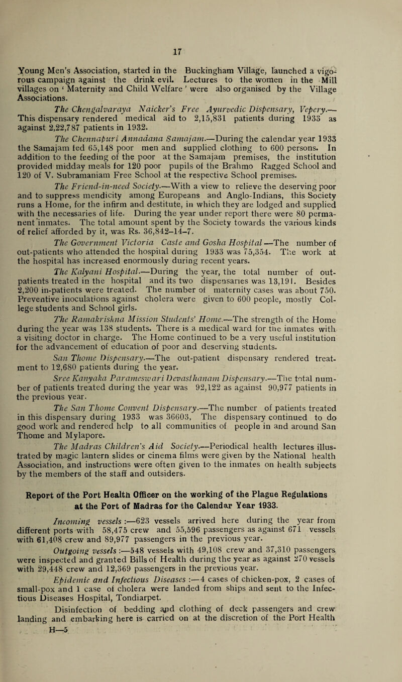 Young Men’s Association, started in the Buckingham Village, launched a vigo¬ rous campaign against the drink evil. Lectures to the women in the Mill villages on ‘ Maternity and Child Welfare ’ were also organised by the Village Associations. The Chengalvaraya Naicker’s Free Ayurvedic Dispensary, Vepery.—• This dispensary rendered medical aid to 2,15,831 patients during 1933 as against 2,22,787 patients in 1932. The Chennapuri Annaaana Samajarn.—During the calendar year 1933 the Samajam fed 65,148 poor men and supplied clothing to 600 persons. In addition to the feeding of the poor at the Samajam premises, the institution provided midday meals for 120 poor pupils of the Brahmo Ragged School and 120 of V. Subramaniam Free School at the respective School premises. The Friend-in-need Society—With a view to relieve the deserving poor and to suppress mendicity among Europeans and Anglo-Indians, this Society runs a Home, for the infirm and destitute, in which they are lodged and supplied with the necessaries of life. During the year under report there were 80 perma¬ nent inmates. The total amount spent by the Society towards the various kinds of relief afforded by it, was Rs. 36,842-14-7. The Government Victoria Caste and Gosha Hospital—The number of out-patients who attended the hospital during 1933 was 75,354. The work at the hospital has increased enormously during recent years. The Kalyani Hospital.—During the year, the total number of out¬ patients treated in the hospital and its two dispensaries was 13,191. Besides 2,200 in-patients were treated. The number of maternity cases was about 750. Preventive inoculations against cholera were given to 600 people, mostly Col¬ lege students and School girls. The Ramakrishna Mission Students' Home.—The strength of the Home during the year was 138 students. There is a medical ward for the inmates with a visiting doctor in charge. The Home continued to be a very useful institution for the advancement of education of poor and deserving students. San Thome Dispensary.—The out-patient dispensary rendered treat¬ ment to 12,680 patients during the year. Sree Kanyaka Paramesivari Devasthanam Dispensary.—The total num¬ ber of patients treated during the year was 92,122 as against 90,977 patients in the previous year. The San Thome Convent Dispensary.—The number of patients treated in this dispensary during 1933 was 36603, The dispensary continued to do good work and rendered help to all communities of people in and around San Thome and Mylapore. The Madras Children's Aid Society—Periodical health lectures illus¬ trated by magic lantern slides or cinema films were given by the National health Association, and instructions were often given to the inmates on health subjects by the members of the staff and outsiders. Report of the Port Health Officer on the working of the Plague Regulations at the Port of Madras for the Calendar Year 1933. Incoming vessels :—623 vessels arrived here during the year from different ports with 58,475 crew and 55,596 passengers as against 671 vessels with 61,408 crew and 89,977 passengers in the previous year. Outgoing vessels :—548 vessels with 49,108 crew and 37,310 passengers were inspected and granted Bills of Health during the year as against 270 vessels with 29,448 crew and 12,369 passengers in the previous year. Epidemic and Infectious Diseases :—4 cases of chicken-pox, 2 cases of small-pox and 1 case of cholera were landed from ships and sent to the Infec¬ tious Diseases Hospital, Tondiarpet. Disinfection of bedding ajid clothing of deck passengers and crew landing and embarking here is carried on at the discretion of the Port Health H—5