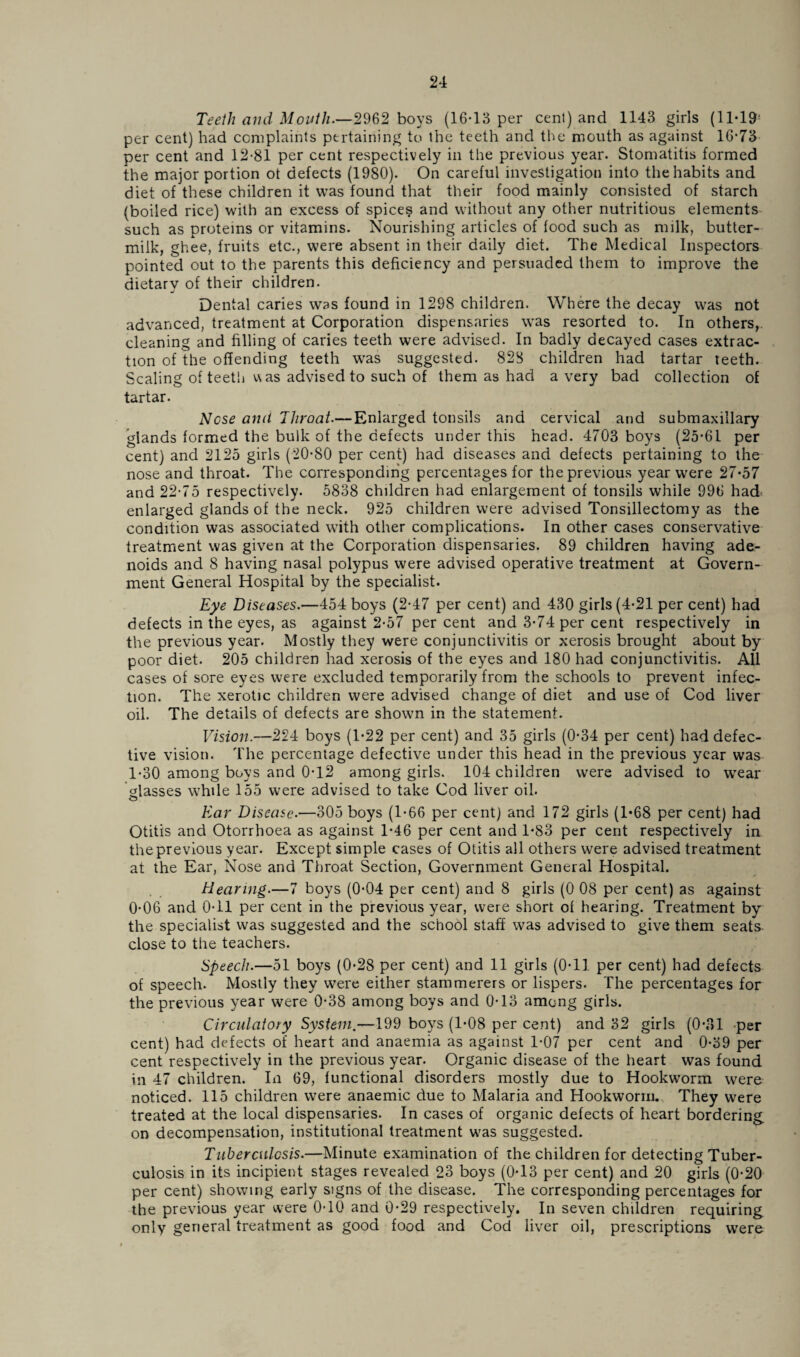 Teeth and Month.—2962 boys (16*13 per cent) and 1143 girls (11*19' per cent) had complaints pertaining to the teeth and the mouth as against 16*73 per cent and 12*81 per cent respectively in the previous year. Stomatitis formed the major portion ot defects (1980). On careful investigation into the habits and diet of these children it was found that their food mainly consisted of starch (boiled rice) with an excess of spices and without any other nutritious elements such as proteins or vitamins. Nourishing articles of food such as milk, butter¬ milk, ghee, fruits etc., were absent in their daily diet. The Medical Inspectors pointed out to the parents this deficiency and persuaded them to improve the dietarv of their children. Dental caries was found in 1298 children. Where the decay was not advanced, treatment at Corporation dispensaries was resorted to. In others,, cleaning and filling of caries teeth were advised. In badly decayed cases extrac¬ tion of the offending teeth was suggested. 828 children had tartar teeth. Scaling of teeth u as advised to such of them as had a very bad collection ot tartar. Nose amt Throat.— Enlarged tonsils and cervical and submaxillary glands formed the bulk of the defects under this head. 4703 boys (25*61 per cent) and 2125 girls (20*80 per cent) had diseases and defects pertaining to the nose and throat. The corresponding percentages for the previous year were 27*57 and 22*75 respectively. 5838 children had enlargement of tonsils while 996 had enlarged glands of the neck. 925 children were advised Tonsillectomy as the condition was associated with other complications. In other cases conservative treatment was given at the Corporation dispensaries. 89 children having ade¬ noids and 8 having nasal polypus were advised operative treatment at Govern¬ ment General Hospital by the specialist. Eye Diseases.—454 boys (2*47 per cent) and 430 girls (4*21 per cent) had defects in the eyes, as against 2*57 per cent and 3*74 per cent respectively in the previous year. Mostly they were conjunctivitis or xerosis brought about by poor diet. 205 children had xerosis of the eyes and 180 had conjunctivitis. All cases of sore eyes were excluded temporarily from the schools to prevent infec¬ tion. The xerotic children were advised change of diet and use of Cod liver oil. The details of defects are shown in the statement. Vision.—224 boys (1*22 per cent) and 35 girls (0*34 per cent) had defec¬ tive vision. The percentage defective under this head in the previous year was 1*30 among boys and 0*12 among girls. 104 children were advised to wear Hasses while 155 were advised to take Cod liver oil. o Ear Disease.—305 boys (1*66 per cent) and 172 girls (1*68 per cent) had Otitis and Otorrhoea as against 1*46 per cent and 1*83 per cent respectively in the previous year. Except simple cases of Otitis all others were advised treatment at the Ear, Nose and Throat Section, Government General Hospital. Hearing.—7 boys (0*04 per cent) and 8 girls (0 08 per cent) as against 0*06 and 0*11 per cent in the previous year, were short of hearing. Treatment by the specialist was suggested and the school staff was advised to give them seats, close to the teachers. Speech.—51 boys (0*28 per cent) and 11 girls (0*11 per cent) had defects of speech. Mostly they were either stammerers or lispers. The percentages for the previous year were 0*38 among boys and 0*13 among girls. Circulatory System.—199 boys (1*08 per cent) and 32 girls (0*81 per cent) had defects of heart and anaemia as against 1*07 per cent and 0*39 per cent respectively in the previous year. Organic disease of the heart was found in 47 children. In 69, functional disorders mostly due to Hookworm were noticed. 115 children were anaemic due to Malaria and Hookworm. They were treated at the local dispensaries. In cases of organic defects of heart bordering, on decompensation, institutional treatment was suggested. Tuberculosis.—Minute examination of the children for detecting Tuber¬ culosis in its incipient stages revealed 23 boys (0*13 per cent) and 20 girls (0*20 per cent) showing early signs of the disease. The corresponding percentages for the previous year were 0*10 and 0*29 respectively. In seven children requiring only general treatment as good food and Cod liver oil, prescriptions were